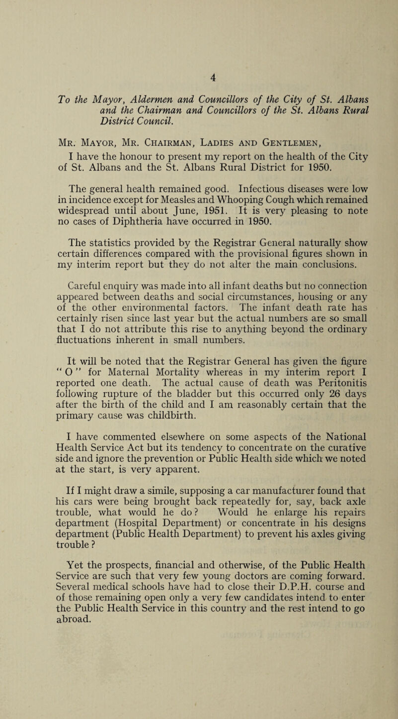 To the Mayory Aldermen and Councillors of the City of St. Albans and the Chairman and Councillors of the St. Albans Rural District Council. Mr. Mayor, Mr. Chairman, Ladies and Gentlemen, I have the honour to present my report on the health of the City of St. Albans and the St. Albans Rural District for 1950. The general health remained good. Infectious diseases were low in incidence except for Measles and Whooping Cough which remained widespread until about June, 1951. It is very pleasing to note no cases of Diphtheria have occurred in 1950. The statistics provided by the Registrar General naturally show certain differences compared with the provisional figures shown in my interim report but they do not alter the main conclusions. Careful enquiry was made into all infant deaths but no connection appeared between deaths and social circumstances, housing or any of the other environmental factors. The infant death rate has certainly risen since last year but the actual numbers are so small that I do not attribute this rise to anything beyond the ordinary fluctuations inherent in small numbers. It will be noted that the Registrar General has given the figure “ O  for Maternal Mortality whereas in my interim report I reported one death. The actual cause of death was Peritonitis following rupture of the bladder but this occurred only 26 days after the birth of the child and I am reasonably certain that the primary cause was childbirth. I have commented elsewhere on some aspects of the National Health Service Act but its tendency to concentrate on the curative side and ignore the prevention or Public Health side which we noted at the start, is very apparent. If I might draw a simile, supposing a car manufacturer found that his cars were being brought back repeatedly for, say, back axle trouble, what would he do ? Would he enlarge his repairs department (Hospital Department) or concentrate in his designs department (Public Health Department) to prevent his axles giving trouble ? Yet the prospects, financial and otherwise, of the Public Health Service are such that very few young doctors are coming forward. Several medical schools have had to close their D.P.H. course and of those remaining open only a very few candidates intend to enter the Public Health Service in this country and the rest intend to go abroad.