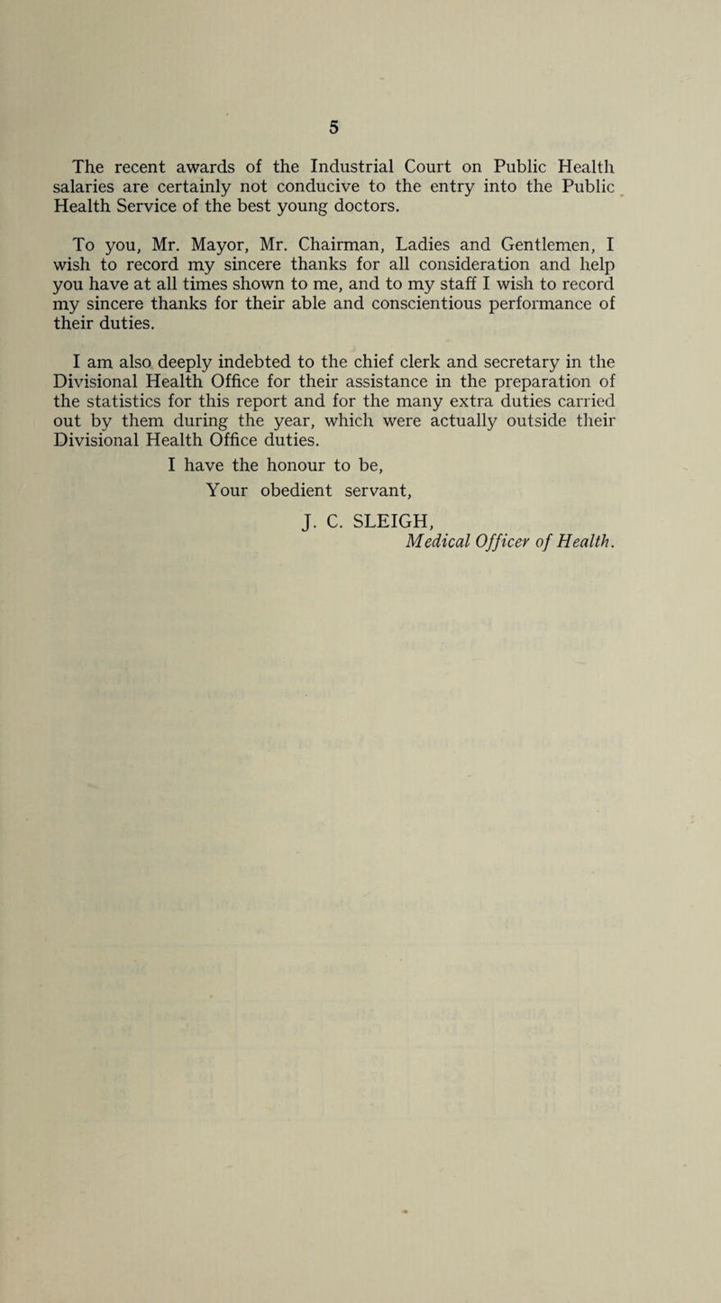 The recent awards of the Industrial Court on Public Health salaries are certainly not conducive to the entry into the Public Health Service of the best young doctors. To you, Mr. Mayor, Mr. Chairman, Ladies and Gentlemen, I wish to record my sincere thanks for all consideration and help you have at all times shown to me, and to my staff I wish to record my sincere thanks for their able and conscientious performance of their duties. I am also deeply indebted to the chief clerk and secretary in the Divisional Health Office for their assistance in the preparation of the statistics for this report and for the many extra duties carried out by them during the year, which were actually outside their Divisional Health Office duties. I have the honour to be. Your obedient servant, J. C. SLEIGH, Medical Officer of Health.