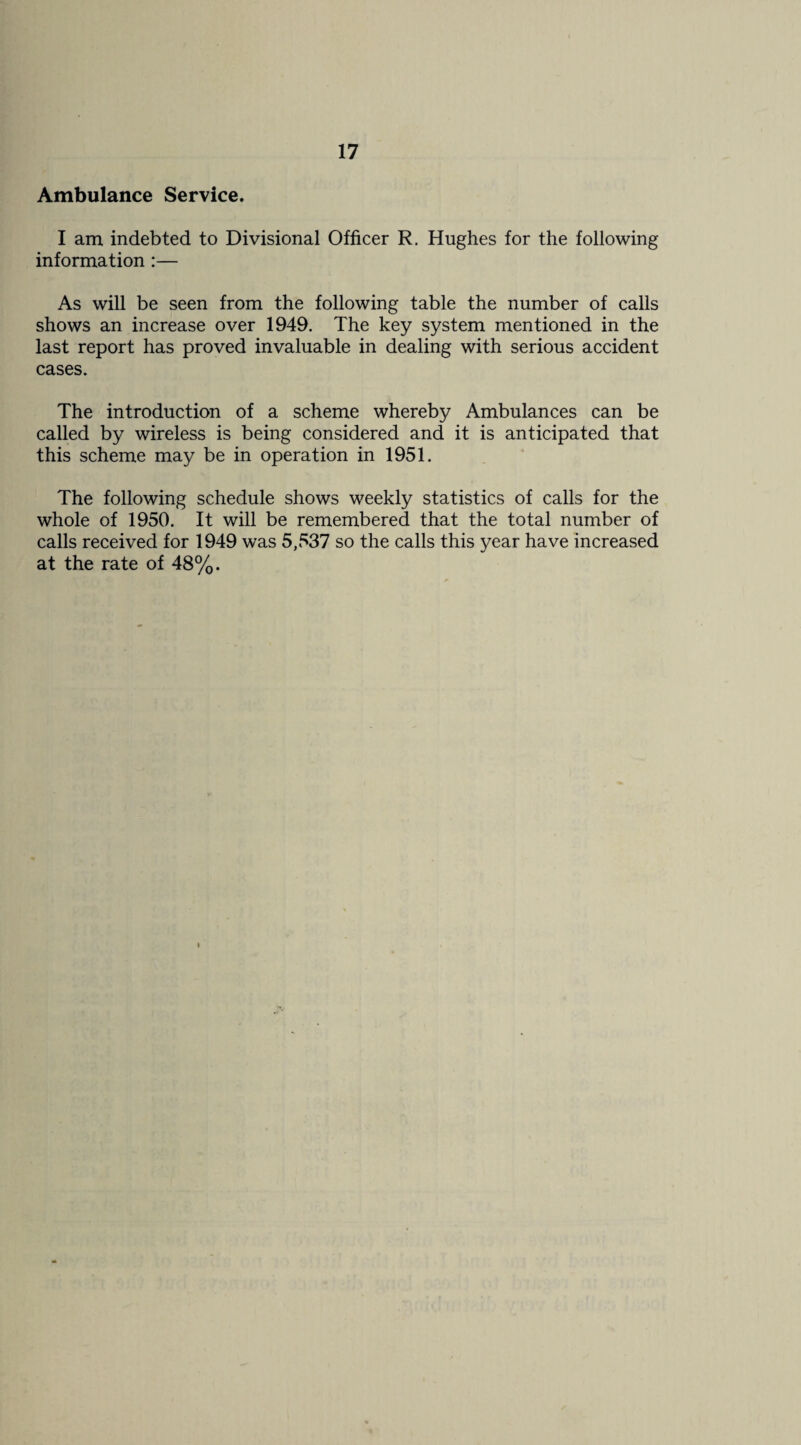 Ambulance Service. I am indebted to Divisional Officer R. Hughes for the following information:— As will be seen from the following table the number of calls shows an increase over 1949. The key system mentioned in the last report has proved invaluable in dealing with serious accident cases. The introduction of a scheme whereby Ambulances can be called by wireless is being considered and it is anticipated that this scheme may be in operation in 1951. The following schedule shows weekly statistics of calls for the whole of 1950. It will be remembered that the total number of calls received for 1949 was 5,537 so the calls this year have increased at the rate of 48%.