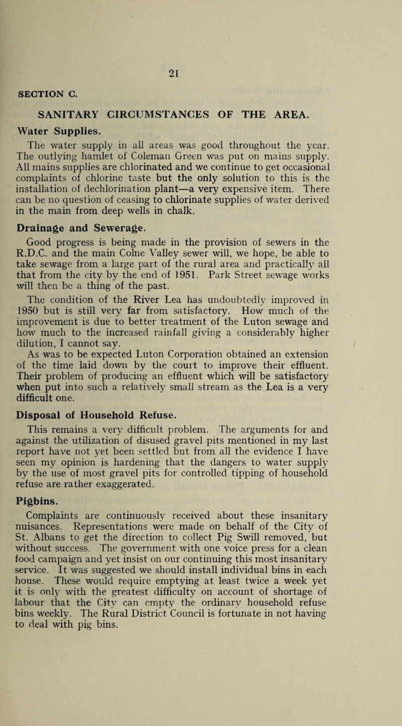 SECTION G. SANITARY CIRCUMSTANCES OF THE AREA. Water Supplies. The water supply in all areas was good throughout the year. The outlying hamlet of Coleman Green was put on mains supply. All mains supplies are chlorinated and we continue to get occasional complaints of chlorine taste but the only solution to this is the installation of dechlorination plant—a very expensive item. There can be no question of ceasing to chlorinate supplies of water derived in the main from deep wells in chalk. Drainage and Sewerage. Good progress is being made in the provision of sewers in the R.D.C. and the main Colne Valley sewer will, we hope, be able to take sewage from a large part of the rural area and practically all that from the city by the end of 1951. Park Street sewage works will then be a thing of the past. The condition of the River Lea has undoubtedly improved in 1950 but is still very far from satisfactory. How much of the improvement is due to better treatment of the Luton sewage and how much to the increased rainfall giving a considerably higher dilution, I cannot say. As was to be expected Luton Corporation obtained an extension of the time laid down by the court to improve their effluent. Their problem of producing an effluent which will be satisfactory when put into such a relatively small stream as the Lea is a very difficult one. Disposal of Household Refuse. This remains a very difficult problem. The arguments for and against the utilization of disused gravel pits mentioned in my last report have not yet been settled but from all the evidence I have seen my opinion is hardening that the dangers to water supply by the use of most gravel pits for controlled tipping of household refuse are rather exaggerated. Pigbins. Complaints are continuously received about these insanitary nuisances. Representations were made on behalf of the City of St. Albans to get the direction to collect Pig Swill removed, but without success. The government with one voice press for a clean food campaign and yet insist on our continuing this most insanitary service. It was suggested we should install individual bins in each house. These would require emptying at least twice a week yet it is only with the greatest difficulty on account of shortage of labour that the Cit}^ can empty the ordinary household refuse bins weekly. The Rural District Council is fortunate in not having to deal with pig bins.