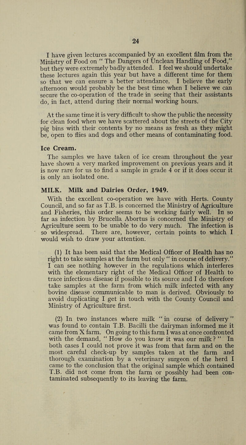 I have given lectures accompanied by an excellent film from the Ministry of Food on “ The Dangers of Unclean Handling of Food,” but they were extremely badly attended. I feel we should undertake these lectures again this year but have a different time for them so that we can ensure a better attendance. I believe the early afternoon would probably be the best time when I believe we can secure the co-operation of the trade in seeing that their assistants do, in fact, attend during their normal working hours. At the same time it is very difficult to show the public the necessity for clean food when we have scattered about the streets of the City pig bins with their contents by no means as fresh as they might be, open to flies and dogs and other means of contaminating food. Ice Cream. The samples we have taken of ice cream throughout the year have shown a very marked improvement on previous years and it is now rare for us to find a sample in grade 4 or if it does occur it is only an isolated one. MILK. Milk and Dairies Order, 1949. With the excellent co-operation we have with Herts. County Council, and so far as T.B. is concerned the Ministry of Agriculture and Fisheries, this order seems to be working fairly well. In so far as infection by Brucella Abortus is concerned the Ministry of Agriculture seem to be unable to do very much. The infection is ' so widespread. There are, however, certain points to which I would wish to draw your attention. (1) It has been said that the Medical Officer of Health has no right to take samples at the farm but only ” in course of delivery.” I can see nothing however in the regulations which interferes with the elementary right of the Medical Officer of Health to trace infectious disease if possible to its source and I do therefore take samples at the farm from which milk infected with any bovine disease communicable to man is derived. Obviously to avoid duplicating I get in touch with the County Council and Ministry of Agriculture first. (2) In two instances where milk “ in course of delivery ” was found to contain T.B. Bacilli the dairyman informed me it came from X farm. On going to this farm I was at once confronted with the demand, ” How do you know it was our milk? ” In both cases I could not prove it was from that farm and on the most careful check-up by samples taken at the farm and thorough examination by a veterinary surgeon of the herd I came to the conclusion that the original sample which contained T.B. did not come from the farm or possibly had been con¬ taminated subsequently to its leaving the farm.