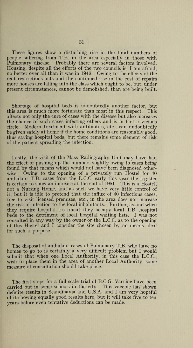 These figures show a disturbing rise in the total numbers of people suffering from T.B. in the area especially in those with Pulmonary disease. Probably there are several factors involved. Housing, despite all the efforts of the two councils is, I am afraid, no better over all than it was in 1946. Owing to the effects of the rent restrictions acts and the continued rise in the cost of repairs more houses are falling into the class which ought to be, but, under present circumstances, cannot be demolished, than are being built. Shortage of hospital beds is undoubtedly another factor, but this area is much more fortunate than most in this respect. This affects not only the cure of cases with the disease but also increases the chance of such cases infecting others and is in fact a vicious circle. Modern treatment with antibiotics, etc., can undoubtedly be given safely at home if the home conditions are reasonably good, thus saving hospital beds, but there remains some element of risk of the patient spreading the infection. Lastly, the visit of the Mass Radiography Unit may have had the effect of pushing up the numbers slightty owing to cases being found by that means which would not have been diagnosed other¬ wise. Owing to the opening of a privately run Hostel for 40 ambulant T.B. cases from the L.C.C. early this year the register is certain to show an increase at the end of 1951. This is a Hostel, not a Nursing Home, and as such we have very little control of it, but it is idle to pretend that the influx of 40 infectious cases, free to visit licensed premises, etc., in the area does not increase the risk of infection to the local inhabitants. Further, as and when they require hospital treatment they occupy local T.B. hospital beds to the detriment of local hospital waiting lists. I was not consulted in any way by the owner or the L.C.C. as to the opening of this Hostel and I consider the site chosen by no means ideal for such a purpose. The disposal of ambulant cases of Pulmonary T.B. who have no homes to go to is certainly a very difficult problem but I would submit that when one Local Authority, in this case the L.C.C., wish to place them in the area of another Local Authority, some measure of consultation should take place. The first steps for a full scale trial of B.C.G. Vaccine have been carried out in some schools in the city. This vaccine has shown definite results in Scandinavia and U.S.A. and I am very hopeful of it showing equally good results here, but it will take five to ten 3^ears before even tentath’e deductions can be made.