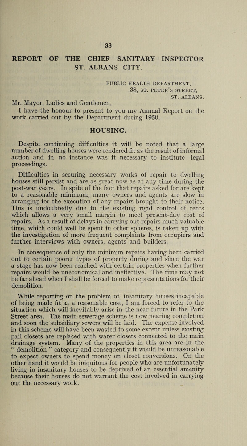 REPORT OF THE CHIEF SANITARY INSPECTOR ST. ALBANS CITY. PUBLIC HEALTH DEPARTMENT, 38, ST. Peter’s street, ST. ALBANS. Mr. Mayor, Ladies and Gentlemen, I have the honour to present to you my Annual Report on the work carried out by the Department during 1950. HOUSING. Despite continuing difficulties it will be noted that a large number of dwelling houses were rendered fit as the result of informal action and in no instance was it necessary to institute legal proceedings. Difficulties in securing necessary works of repair to dwelling houses still persist and are as great now as at any time during the post-war years. In spite of the fact that repairs asked for are kept to a reasonable minimum, many owners and agents are slow in arranging for the execution of any repairs brought to their notice. This is undoubtedly due to the existing rigid control of rents which allows a very small margin to meet present-day cost of repairs. As a result of delays in carrying out repairs much valuable time, which could well be spent in other spheres, is taken up with the investigation of more frequent complaints from occupiers and further interviews with owners, agents and builders. In consequence of only the minimim repairs having been carried out to certain poorer types of property during and since the war a stage has now been reached with certain properties when further repairs would be uneconomical and ineffective. The time may not be far ahead when I shall be forced to make representations for their demolition. While reporting on the problem of insanitary houses incapable of being made fit at a reasonable cost, I am forced to refer to the situation which will inevitably arise in the near future in the Park Street area. The main sewerage scheme is now nearing completion and soon the subsidiary sewers will be laid. The expense involved in this scheme will have been wasted to some extent unless existing pail closets are replaced with water closets connected to the main drainage system. Many of the properties in this area are in the “ demolition ” category and consequently it would be unreasonable to expect owners to spend money on closet conversions. On the other hand it would be iniquitous for people who are unfortunately living in insanitary houses to be deprived of an essential amenity because their houses do not warrant the cost involved in carrying out the necessary work.