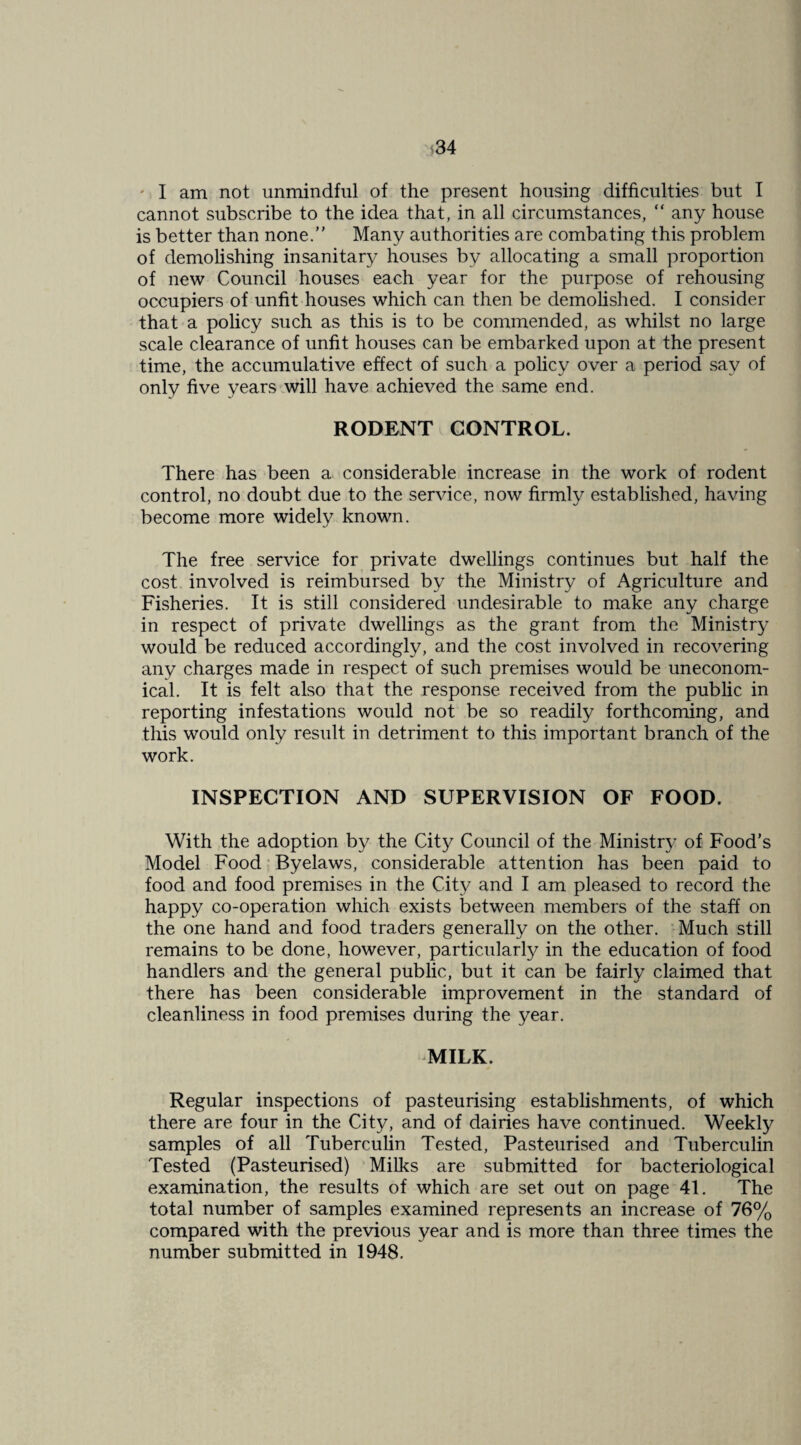 m ' I am not unmindful of the present housing difficulties but I cannot subscribe to the idea that, in all circumstances, “ any house is better than none.” Many authorities are combating this problem of demolishing insanitary houses by allocating a small proportion of new Council houses each year for the purpose of rehousing occupiers of unfit houses which can then be demolished. I consider that a policy such as this is to be commended, as whilst no large scale clearance of unfit houses can be embarked upon at the present time, the accumulative effect of such a policy over a period say of only five years will have achieved the same end. RODENT CONTROL. There has been a considerable increase in the work of rodent control, no doubt due to the service, now firmly established, having become more widely known. The free service for private dwellings continues but half the cost involved is reimbursed by the Ministry of Agriculture and Fisheries. It is still considered undesirable to make any charge in respect of private dwellings as the grant from the Ministry would be reduced accordingly, and the cost involved in recovering any charges made in respect of such premises would be uneconom¬ ical. It is felt also that the response received from the public in reporting infestations would not be so readily forthcoming, and this would only result in detriment to this important branch of the work. INSPECTION AND SUPERVISION OF FOOD. With the adoption by the City Council of the Ministry of Food’s Model Food Byelaws, considerable attention has been paid to food and food premises in the City and I am pleased to record the happy co-operation which exists between members of the staff on the one hand and food traders generally on the other. ‘ Much still remains to be done, however, particularly in the education of food handlers and the general public, but it can be fairly claimed that there has been considerable improvement in the standard of cleanliness in food premises during the year. MILK. Regular inspections of pasteurising establishments, of which there are four in the City, and of dairies have continued. Weekly samples of all Tuberculin Tested, Pasteurised and Tuberculin Tested (Pasteurised) Milks are submitted for bacteriological examination, the results of which are set out on page 41. The total number of samples examined represents an increase of 76% compared with the previous year and is more than three times the number submitted in 1948.