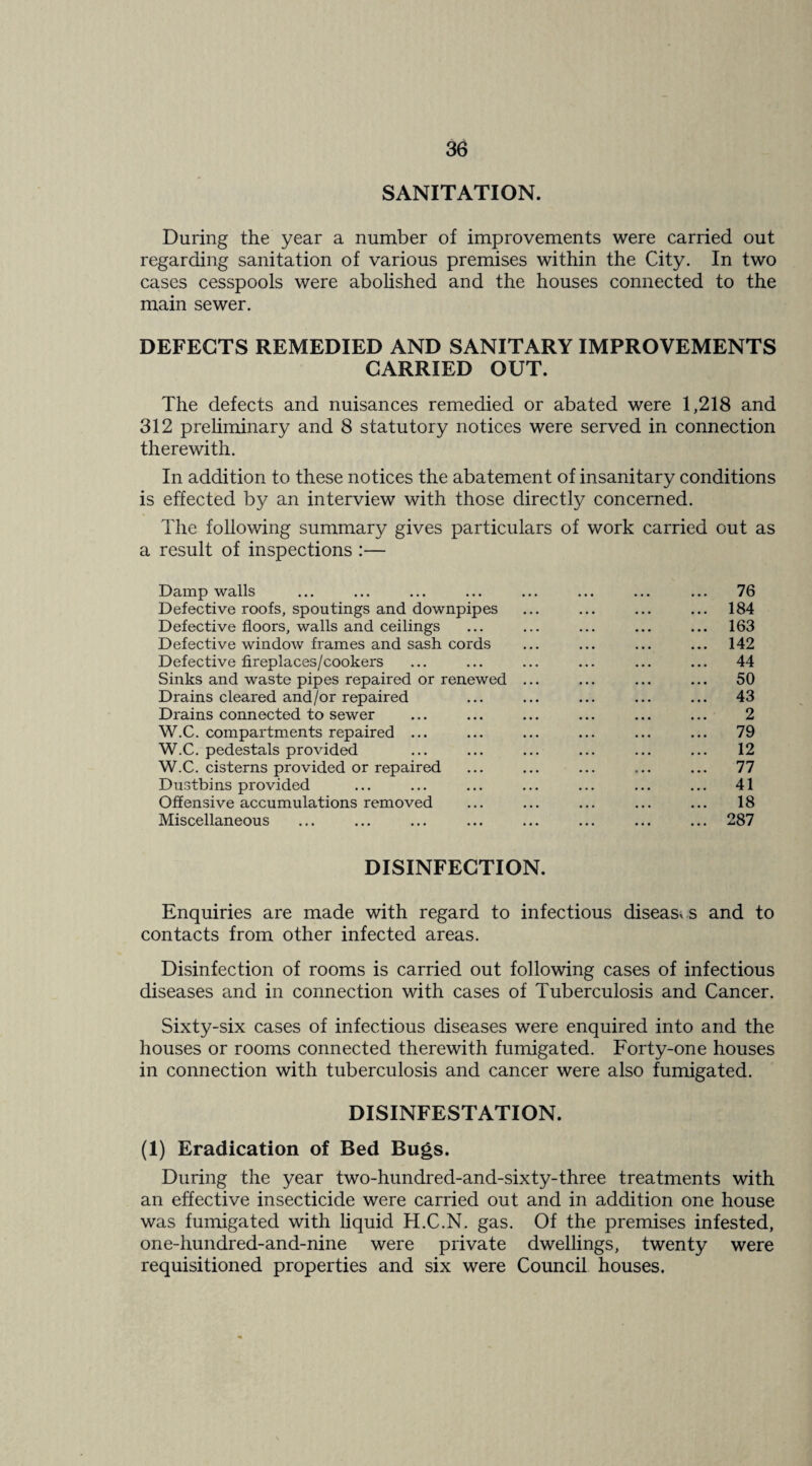 SANITATION. During the year a number of improvements were carried out regarding sanitation of various premises within the City. In two cases cesspools were aboUshed and the houses connected to the main sewer. DEFECTS REMEDIED AND SANITARY IMPROVEMENTS CARRIED OUT. The defects and nuisances remedied or abated were 1,218 and 312 preliminary and 8 statutory notices were served in connection therewith. In addition to these notices the abatement of insanitary conditions is effected by an interview with those directly concerned. The following summary gives particulars of work carried out as a result of inspections :— Damp walls ... ... ... ... ... ... ... ... 76 Defective roofs, spoutings and downpipes ... ... ... ... 184 Defective floors, walls and ceilings ... ... ... ... ... 163 Defective window frames and sash cords ... ... ... ... 142 Defective fireplaces/cookers ... ... ... ... ... ... 44 Sinks and waste pipes repaired or renewed ... ... ... ... 50 Drains cleared and/or repaired ... ... ... ... ... 43 Drains connected to sewer ... ... ... ... ... ... 2 W.C. compartments repaired ... ... ... ... ... ... 79 W.C. pedestals provided ... ... ... ... ... ... 12 W.C. cisterns provided or repaired ... ... ... ... ... 77 Dustbins provided ... ... ... ... ... ... ... 41 Offensive accumulations removed ... ... ... ... ... 18 Miscellaneous ... ... ... ... ... ... ... ... 287 DISINFECTION. Enquiries are made with regard to infectious diseasx s and to contacts from other infected areas. Disinfection of rooms is carried out following cases of infectious diseases and in connection with cases of Tuberculosis and Cancer. Sixty-six cases of infectious diseases were enquired into and the houses or rooms connected therewith fumigated. Forty-one houses in connection with tuberculosis and cancer were also fumigated. DISINFESTATION. (1) Eradication of Bed Bugs. During the year two-hundred-and-sixty-three treatments with an effective insecticide were carried out and in addition one house was fumigated with liquid K.C.N. gas. Of the premises infested, one-hundred-and-nine were private dwellings, twenty were requisitioned properties and six were Council houses.