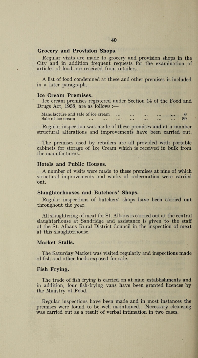 Grocery and Provision Shops. Regular visits are made to grocery and provision shops in the City and in addition frequent requests for the examination of articles of food are received from retailers. A list of food condemned at these and other premises is included in a later paragraph. Ice Cream Premises. Ice cream premises registered under Section 14 of the Food and Drugs Act, 1938, are as follows :— Manufacture and sale of ice cream ... ... ... ... ... 6 Sale of ice cream ... ... ...* ... ... ... ... 89 Regular inspection was made of these premises and at a number structural alterations and improvements have been carried out. The premises used by retailers are all provided with portable cabinets for storage of Ice Cream which is received in bulk from the manufacturers. Hotels and Public Houses. A number of visits were made to these premises at nine of which structural improvements and works of redecoration were carried out. Slaughterhouses and Butchers’ Shops. Regular inspections of butchers’ shops have been carried out throughout the year. All slaughtering of meat for St. Albans is carried out at the central slaughterhouse at Sandridge and assistance is given to the staff of the St. Albans Rural District Council in the inspection of meat at this slaughterhouse. Market Stalls. The Saturday Market was visited regularly and inspections made of fish and other foods exposed for sale. Fish Frying. The trade of fish frying is carried on at nine estabhshments and in addition, four fish-frying vans have been granted licences by the Ministry of Food. Regular inspections have been made and in most instances the premises were found to be well maintained. Necessary cleansing was carried out as a result of verbal intimation in two cases,