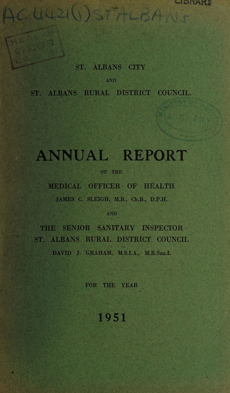 '*»’y wormrii- ST. ALBANS CITY AND ST. ALBANS RURAL DISTRICT COUNCIL. . t  »-* s. ANNUAL REPORT OF THE MEDICAL OFFICER OF HEALTH _ •: [ JAMES C. SLEIGH, M.B., Ch.B,, D.P.H. AND THE SENIOR SANITARY INSPECTOR ST. ALBANS RURAL DISTRICT COUNCIL DAVID J. GRAHAM, M.S.I.A., M.R.San.I. FOR THE YEAR 1951