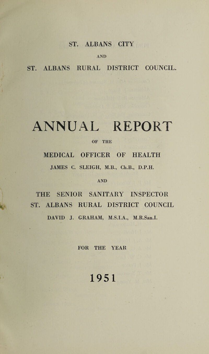 ST. ALBANS CITY AND ST. ALBANS RURAL DISTRICT COUNCIL. ANNUAL REPORT OF THE MEDICAL OFFICER OF HEALTH JAMES C. SLEIGH, M.B., Ch.B., D.P.H. AND THE SENIOR SANITARY INSPECTOR ST. ALBANS RURAL DISTRICT COUNCIL DAVID J. GRAHAM, M.S.I.A., M.R.San.I. FOR THE YEAR 1951