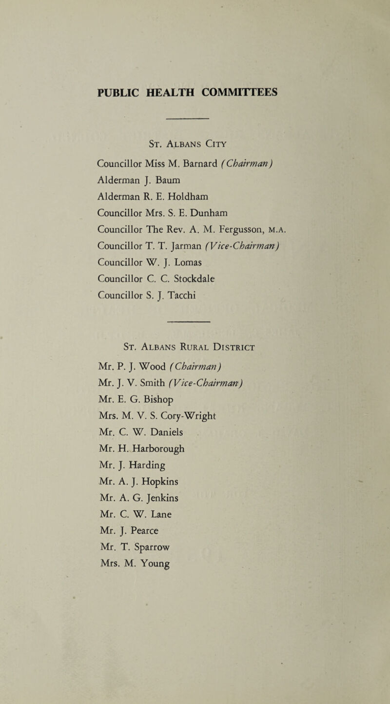 PUBLIC HEALTH COMMITTEES St. Albans City Councillor Miss M. Barnard (Chairman) Alderman J. Baum Alderman R. E. Holdham Councillor Mrs. S. E. Dunham Councillor The Rev. A. M. Fergusson, m.a. Councillor T. T. Jarman (Vice-Chairman) Councillor W. J. Lomas Councillor C. C. Stockdale Councillor S. J. Tacchi St. Albans Rural District Mr. P. J. Wood (Chairman) Mr. J. V. Smith (Vice-Chairman) Mr. E. G. Bishop Mrs. M. V. S. Cory-Wright Mr. C. W. Daniels Mr. H. Harborough Mr. J. Harding Mr. A. J. Hopkins Mr. A. G. Jenkins Mr. C. W. Lane Mr. J. Pearce Mr. T. Sparrow Mrs. M. Young