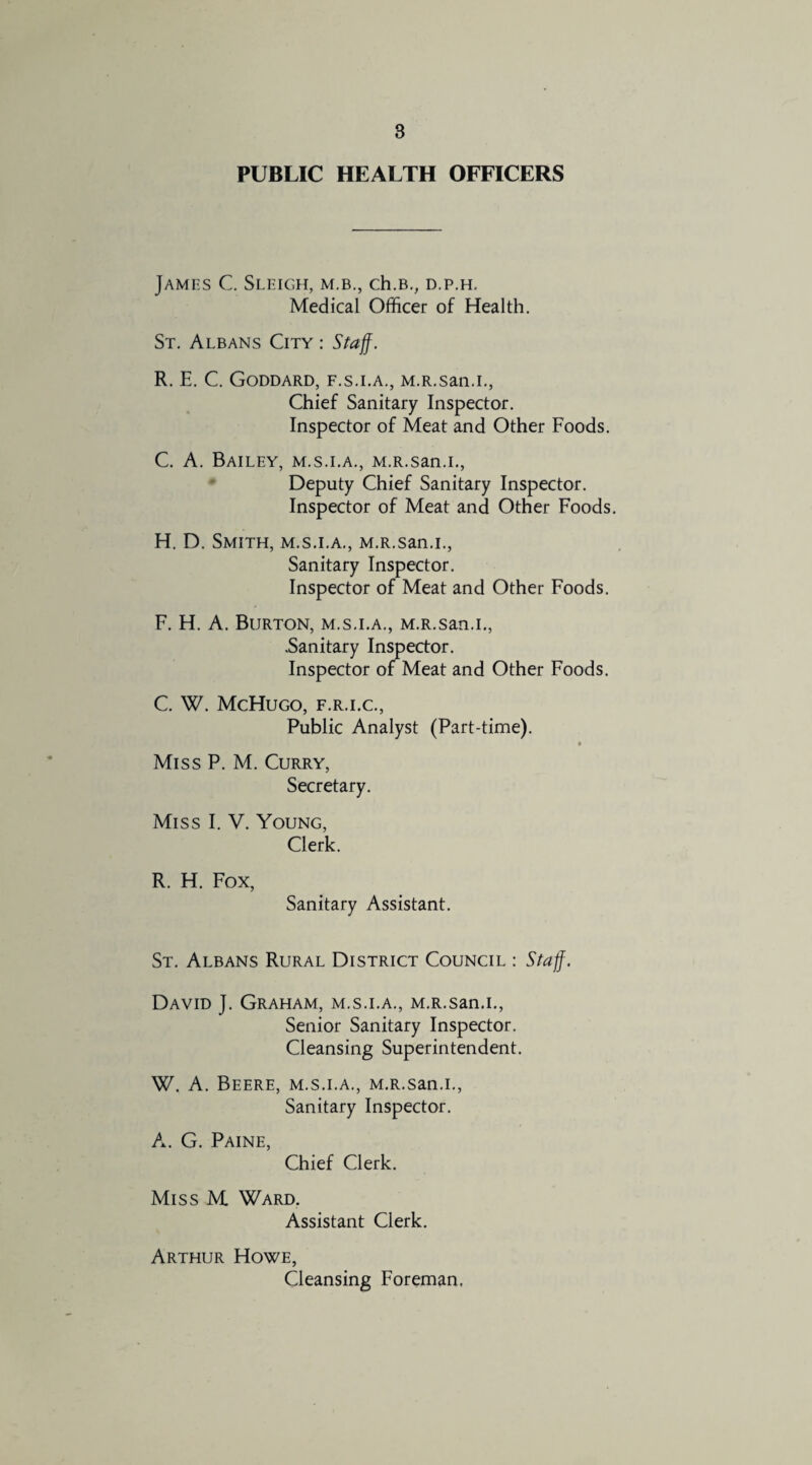 PUBLIC HEALTH OFFICERS James C. Sleigh, m.b., ch.B., d.p.h. Medical Officer of Health. St. Albans City : Staff. R. E. C. Goddard, f.s.i.a., M.R.san.i., Chief Sanitary Inspector. Inspector of Meat and Other Foods. C. A. Bailey, m.s.i.a., M.R.san.i., Deputy Chief Sanitary Inspector. Inspector of Meat and Other Foods. H. D. Smith, m.s.i.a., M.R.san.i., Sanitary Inspector. Inspector of Meat and Other Foods. F. H. A. Burton, m.s.i.a., M.R.san.i., .Sanitary Inspector. Inspector of Meat and Other Foods. C. W. McHugo, F.R.I.C., Public Analyst (Part-time). • Miss P. M. Curry, Secretary. Miss I. V. Young, Clerk. R. H. Fox, Sanitary Assistant. St. Albans Rural District Council : Staff. David J. Graham, m.s.i.a., M.R.san.i., Senior Sanitary Inspector. Cleansing Superintendent. W. A. Beere, m.s.i.a., M.R.san.i., Sanitary Inspector. A. G. Paine, Chief Clerk. Miss M Ward. Assistant Clerk. Arthur Howe, Cleansing Foreman.