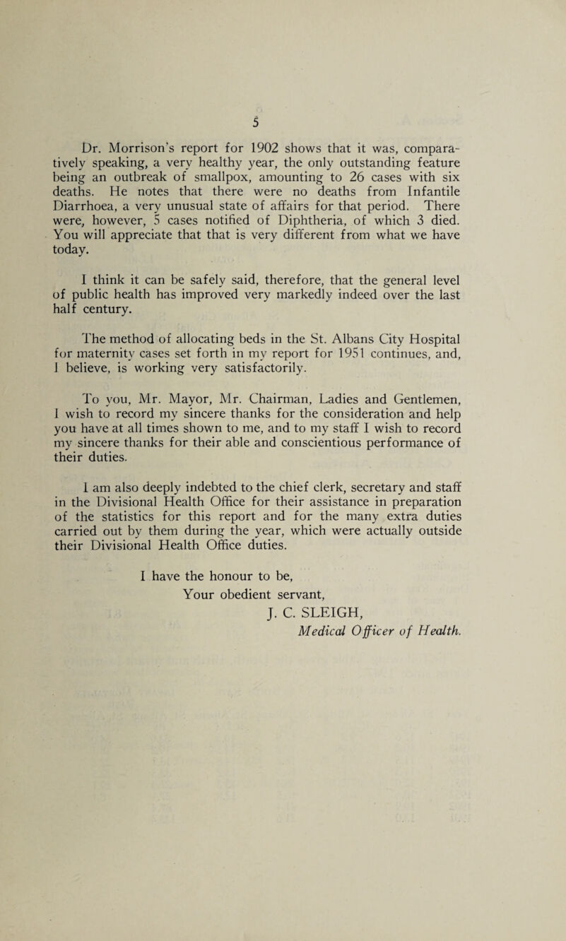 Dr. Morrison’s report for 1902 shows that it was, compara¬ tively speaking, a very healthy year, the only outstanding feature being an outbreak of smallpox, amounting to 26 cases with six deaths. He notes that there were no deaths from Infantile Diarrhoea, a very unusual state of affairs for that period. There were, however, 5 cases notified of Diphtheria, of which 3 died. You will appreciate that that is very different from what we have today. I think it can be safely said, therefore, that the general level of public health has improved very markedly indeed over the last half century. The method of allocating beds in the St. Albans City Hospital for maternity cases set forth in my report for 1951 continues, and, 1 believe, is working very satisfactorily. To you, Mr. Mayor, Mr. Chairman, Ladies and Gentlemen, J wish to record my sincere thanks for the consideration and help you have at all times shown to me, and to my staff I wish to record my sincere thanks for their able and conscientious performance of their duties. 1 am also deeply indebted to the chief clerk, secretary and staff in the Divisional Health Office for their assistance in preparation of the statistics for this report and for the many extra duties carried out by them during the year, which were actually outside their Divisional Health Office duties. I have the honour to be. Your obedient servant, J. C. SLEIGH, Medical Officer of Health.