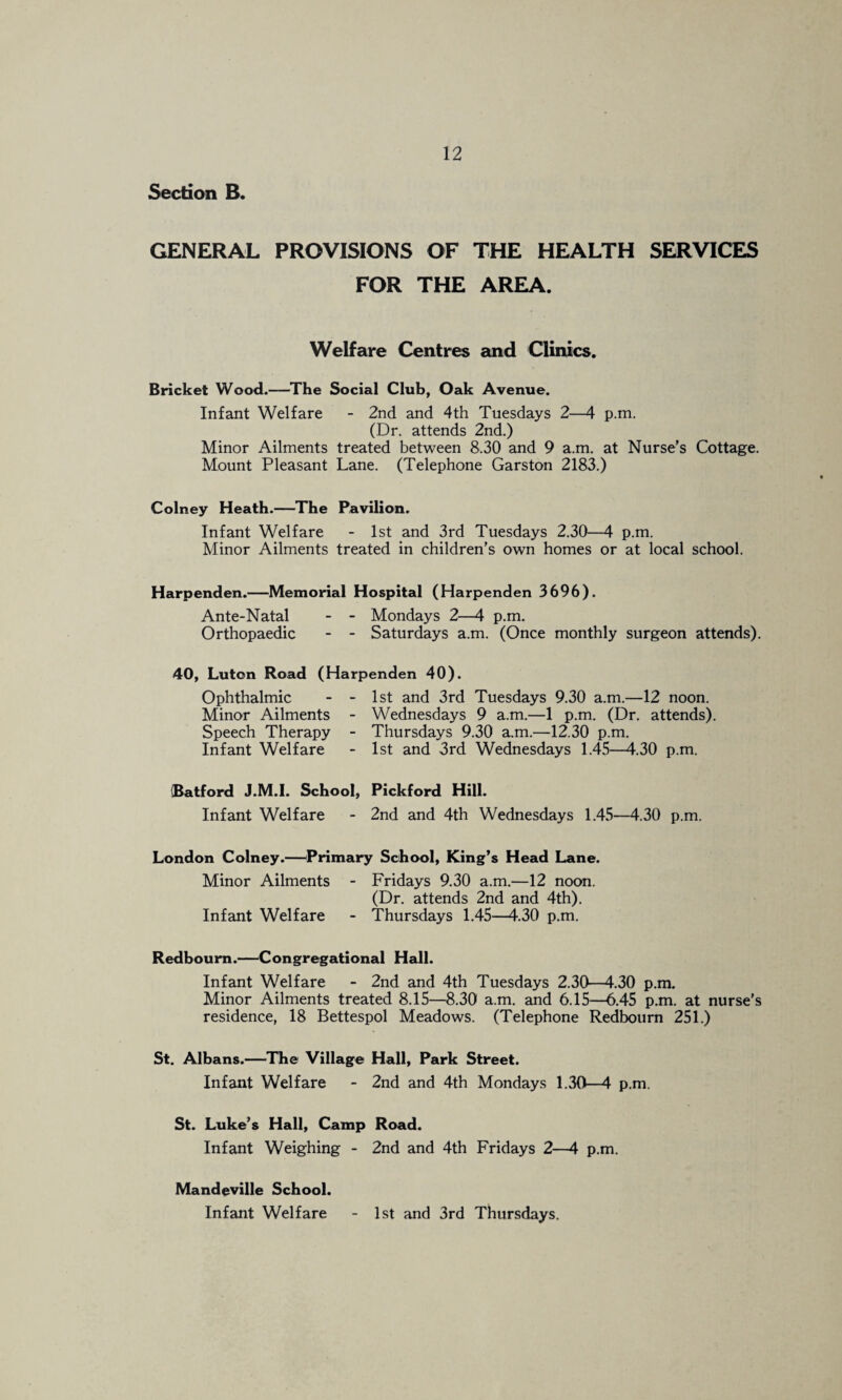 Section B. GENERAL PROVISIONS OF THE HEALTH SERVICES FOR THE AREA. Welfare Centres and Clinics. Bricket Wood.—^The Social Club, Oak Avenue. Infant Welfare - 2nd and 4th Tuesdays 2—4 p.m. (Dr. attends 2nd.) Minor Ailments treated between 8.30 and 9 a.m. at Nurse’s Cottage. Mount Pleasant Lane. (Telephone Garston 2183.) Colney Heath.—The Pavilion. Infant Welfare - 1st and 3rd Tuesdays 2.30—4 p.m. Minor Ailments treated in children’s own homes or at local school. Harpenden.—Memorial Hospital (Harpenden 3696). Ante-Natal - - Mondays 2—4 p.m. Orthopaedic - - Saturdays a.m. (Once monthly surgeon attends). 40, Luton Road (Harpenden 40). Ophthalmic - - 1st and 3rd Tuesdays 9.30 a.m.—12 noon. Minor Ailments - Wednesdays 9 a.m.—1 p.m. (Dr. attends). Speech Therapy - Thursdays 9.30 a.m.—12.30 p.m. Infant Welfare - 1st and 3rd Wednesdays 1.45—4.30 p.m. iBatford J.M.l. School, Pickford Hill. Infant Welfare - 2nd and 4th Wednesdays 1.45—4.30 p.m. London Colney.—^Primary School, King’s Head Lane. Minor Ailments - Fridays 9.30 a.m.—12 noon. (Dr. attends 2nd and 4th). Infant Welfare - Thursdays 1.45—4.30 p.m. Redboum.—Congregational Hall. Infant Welfare - 2nd and 4th Tuesdays 2.30—4.30 p.m. Minor Ailments treated 8.15—8.30 a.m. and 6.15—6.45 p.m. at nurse’s residence, 18 Bettespol Meadows. (Telephone Redbourn 251.) St. Albans.—The Village Hall, Park Street. Infant Welfare - 2nd and 4th Mondays 1.30—4 p.m. St. Luke’s Hall, Camp Road. Infant Weighing - 2nd and 4th Fridays 2—4 p.m. Mandeville School. Infant Welfare 1st and 3rd Thursdays.