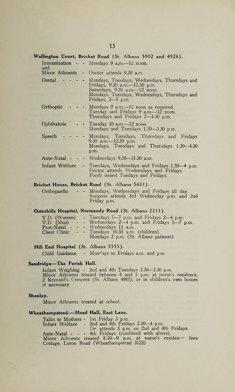 Wellington Court, Bricket Road (St. Albans 5002 and 4926). Immunisation - - Mondays 9 a,m.—12 noon, and Minor Ailments - Doctor attends 9.30 a.m. Dental - - - Orthoptic Ophthalmic Speech - - - Ante-Natal - - Infant Welfare Mondays, Tuesdays, Wednesdays, Thursdays and Fridays, 9.30 a.m.—12.30 p.m. Saturdays, 9.30 a.m.—12 noon. Mondays, Tuesdays, Wednesdays, Thursdays and Fridays, 2—5 p.m. Mondays 9 a.m.—12 noon as required. Tuesday and Fridays 9 a.m.—12 noon. Thursdays and Fridays 2—4.30 p.m. Tuesday 10 a.m.—12 noon. Mondays and Tuesdays 1.30—3.30 p.m. Mondays, Tuesdays, Thursdays and Fridays 9.30 a.m.—12.30 p.m. Mondays, Tuesdays and Thursdays 1.30—4.30 p.m. Wednesdays 9.30—11.30 a.m. Tuesdays, Wednesdays and Fridays 1.30—4 p.m. Doctor attends Wednesdays and Fridays. Foods issued Tuedays and Fridays. Bricket House, Bricket Road (St. Albans 5431). Orthopaedic - - Mondays, Wednesdays and Fridays all day. Surgeon attends 3rd Wednesday p.m. and 2nd Friday p.m. Osterhills Hospital, Normandy Road (St. Albans 221 I). V.D. (Women) - Tuesdays 5—7 p.m. and Fridays 2—4 p.m. V.D. (Men) - - Wednesdays 2—^ p.m. and Fridays 5—7 p.m. Post-Natal - - - Wednesdays 11 a.m. Chest Clinic - - Tuesdays 10.30 a.m. (children). Mondays 2 p.m. (St. Albans patients). Hill End Hospital (St. Albans 5555). Child Guidance - Mondays to Fridays a.m. and p.m. Sandridge—The Parish Hall. Infant Weighing - 2nd and 4th Tuesdays 2.30—3.30 p.m. Minor Ailments treated between 4 and 5 p.m. at nurse’s residence, 2 Reynold’s Crescent (St. Albans 4985), or in children’s own homes if necessary. Shenley. Minor Ailments treated at school. Wheathampstead.—Mead Hall, East Lane. Talks to Mothers - 1st Friday 3 p.m. Infant Welfare - 2nd and 4th Fridays 2.30—4 p.m. Dr. attends 3 p.m. on 2nd and 4th Fridays. Ante-Natal - - - 4th Fridays (combined with above). Minor Ailments treated 8.3(>~9 a.m. at nurse's resideii:*^ Inez Cottage, Luton Road (Wheathampstead 3123).