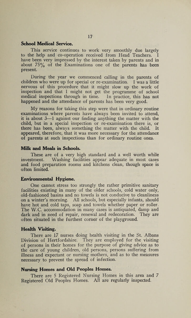 11 School Medical Service. This service continues to work very smoothly due largely to the help and co-operation received from Head Teachers. I have been very impressed by the interest taken by parents and in about 75% of the Examinations one of the parents has been present. During the year we commenced calling in the parents of children who were up for special or re-examination. I was a little nervous of this procedure that it might slow up the work of inspection and that I might not get the programme of school medical inspections through in time. In practice, this has not happened and the attendance of parents has been very good. My reasons for taking this step were that in ordinary routine examinations where parents have always been invited to attend, it is about 3—1 against our finding anything the matter with the child, but in a special inspection or re-examination there is, or there has been, always something the matter with the child. It appeared, therefore, that it was more necessary for the attendance of parents at such inspections than for ordinary routine ones. Milk and Meals in Schools. These are of a very high standard and a well worth while investment. Washing facilities appear adequate in most cases and food preparation rooms and kitchens clean, though space is often limited. Environmental Hygiene. One cannot stress too strongly the rather primitive sanitary facilities existing in many of the older schools, cold water only, old-fashioned basins and no towels is not conducive to cleanliness on a winter’s morning. All schools, but especially infants, should have hot and cold taps, soap and towels whether paper or roller. The W.C. accommodation in many cases is antiquated, damp and dark and in need of repair, renewal and redecoration. They are often situated in the furthest corner of the playground. Health Visiting. There are 17 nurses doing health visiting in the St. Albans Division of Hertfordshire. They are employed for the visiting of persons in their homes for the purpose of giving advice as to the care of young children, old persons, persons suffering from illness and expectant or nursing mothers, and as to the measures necessary to prevent the spread of infection. Nursing Homes and Old Peoiples Homes. There are 5 Registered Nursing Homes in this area and 7 Registered Old Peoples Homes. All are regularly inspected.
