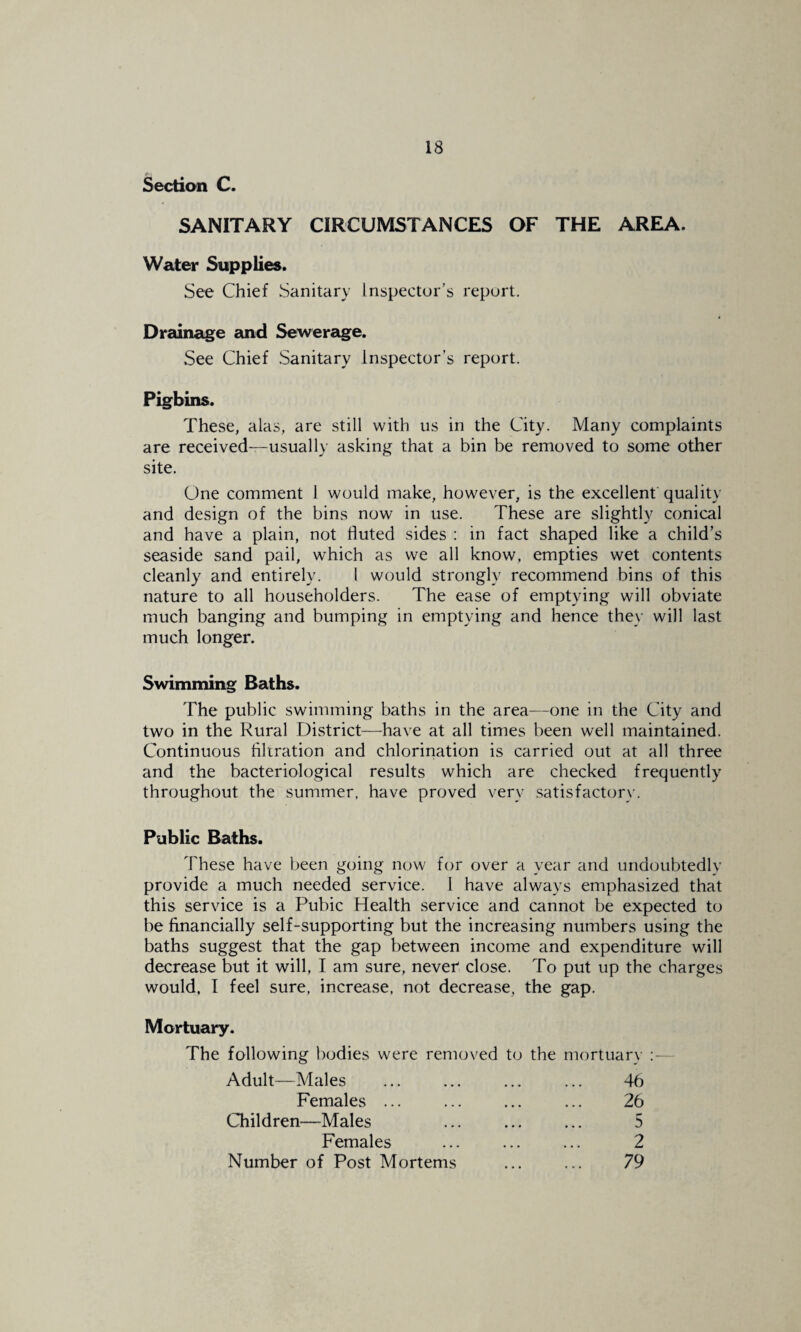 Section C. SANITARY CIRCUMSTANCES OF THE AREA. Water Supplies. See Chief Sanitary Inspector’s report. Drainage and Sewerage. See Chief Sanitary Inspector’s report. Pigbins. These, alas, are still with us in the City. Many complaints are received-—usually asking that a bin be removed to some other site. One comment 1 would make, however, is the excellent'quality and design of the bins now in use. These are slightly conical and have a plain, not fluted sides : in fact shaped like a child’s seaside sand pail, which as we all know, empties wet contents cleanly and entirely. 1 would strongly recommend bins of this nature to all householders. The ease of emptying will obviate much banging and bumping in emptying and hence they will last much longer. Swimming Baths. The public swimming baths in the area—one in the City and two in the Rural District—have at all times been well maintained. Continuous filtration and chlorination is carried out at all three and the bacteriological results which are checked frequently throughout the summer, have proved very satisfactory. Public Baths. 'Fhese have been going now for over a year and undoubtedly provide a much needed service. 1 have always emphasized that this service is a Pubic Health service and cannot be expected to be financially self-supporting but the increasing numbers using the baths suggest that the gap between income and expenditure will decrease but it will, I am sure, never close. To put up the charges would, I feel sure, increase, not decrease, the gap. Mortuary. The following bodies were removed t(j the mortuary :— Adult—Males ... ... ... ... 46 Females. ... 26 Children—Males . 5 Females ... ... ... 2 Number of Post Mortems ... ... 79