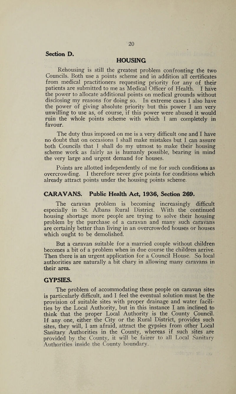 Section D. HOUSING Rehousing is still the greatest problem confronting the two Councils. Both use a points scheme and in addition all certificates from medical practitioners requesting priority for any of their patients are submitted to me as Medical Officer of Health. I have the power to allocate additional points on medical grounds without disclosing my reasons for doing so. In extreme cases I also have the power of giving absolute priority but this power I am very unwilling to use as, of course, if this power were abused it would ruin the whole points scheme with which T am completely in favour. The duty thus imposed on me is a very difficult one and I have no doubt that on occasions I shall make mistakes but I can assure both Councils that I shall do my utmost to make their housing scheme work as fairly as is humanly possible, bearing in mind the very large and urgent demand for houses. Points are allotted independently of me for such conditions as overcrowding. I therefore never give points for conditions which already attract points under the housing points scheme. CARAVANS. Public Health Act, 1^36, Section 269. The caravan problem is becoming increasingly difficult especially in St. Albans Rural District. With the continued housing shortage more people are trying to solve their housing problem by the purchase of a caravan and many such caravans are certainly better than living in an overcrowded houses or houses which ought to be demolished. But a caravan suitable for a married couple without children becomes a bit of a problem when in due course the children arrive. Then there is an urgent application for a Council House. So local authorities are naturally a bit chary in allowing many caravans in their area. GYPSIES. The problem of accommodating these people on caravan sites is particularly difficult, and I feel the eventual solution must be the provision of suitable sites with proper drainage and water facili¬ ties by the Local Authority, but in this instance I am inclined to think that the proper Local Authority is the County Council. If any one, either the City or the Rural District, provides such sites, they will, I am afraid, attract the gypsies from other Local Sanitary Authorities in the County, whereas if such sites are provided by the County, it will be fairer to all Local Sanitary Authorities inside the County boundary.