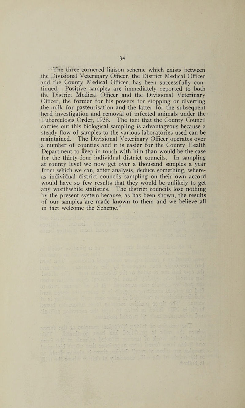 • “The three-cornered liaison scheme which exists between the Divisional Veterinary Officer, the District Medical Officer and the County Medical Officer, has been successfully con¬ tinued. Positive samples are immediately reported to both the District Medical Officer and the Divisional Veterinary Officer, the former for his powers for stopping or diverting the milk for pasteurisation and the latter for the subsequent herd investigation and removal of infected animals under the ^ 1'uberculosis Order, 1938. The fact that the County Council carries out this biological sampling is advantageous because a steady flow of samples to the various laboratories used can be maintained. The Divisional Veterinary Officer operates over a number of counties and it is easier for the County Health Department to Iteep in touch with him than would be the case for the thirty-four individual district councils. In sampling at county level we now get over a thousand samples a year from which we can, after analysis, deduce something, where¬ as individual district councils sampling on their own accord would have so few results that they would be unlikely to get any worthwhile statistics. The district councils lose nothing by the present system because, as has been shown, the results of our samples are made known to them and we believe all in fact welcome the Scheme.”