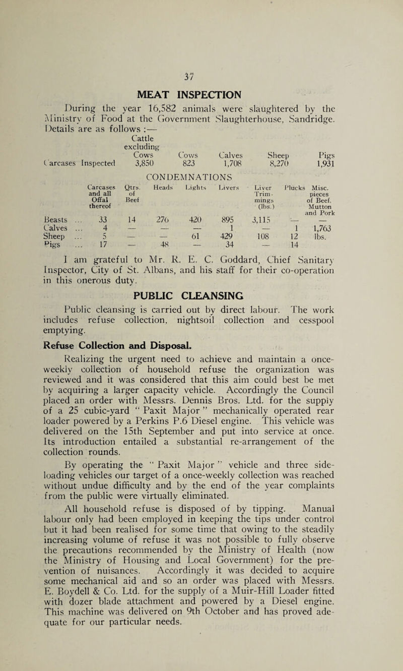 MEAT INSPECTION J)uring the year 16,582 animals were slaughtered by the Ministry of Food at the Government Slaughterhoiuse, Sandridge. Details are as follows :— Cattle excluding Cows Cows Calves Sheep Pigs C arcases Inspected 3,850 823 1,708 8,270 1,931 CONDEMNATIONS Carcase.s and all Offal thereof Qtrs. of Beef Heads I^iRhts Liver.s Liver Trim¬ mings (lbs.) Plucks Misc. pieces of Beef. Mutton and Pork Beasts 33 14 27() 420 895 3,115 :— — Calves . 4 — — — 1 — 1 1,763 Sheep 5 — — 61 429 108 12 lbs. Pigs 17 — 48 — 34 — 14 1 am grateful to Mr. R. E. C. Goddard, Chief Sanitary Inspector, City of St. Albans, and his staff for their co-operation in this onerous duty. PUBUC CLEANSING Public cleansing is carried out by direct labour. The work includes refuse collection, nightsoil collection and cesspool emptying. Refuse Collection and Disposal. Realizing the urgent need to achieve and maintain a once- weekly collection of household refuse the organization was reviewed and it was considered that this aim could best be met by acquiring a larger capacity vehicle. Accordingly the Council placed an order with Messrs. Dennis Bros. Ltd. for the supply of a 25 cubic-yard “ Paxit Major” mechanically operated rear loader powered by a Perkins P.6 Diesel engine. This vehicle was delivered on the 15th September and put into service at once. Its introduction entailed a substantial re-arrangement of the collection rounds. By operating the ” Paxit Major ” vehicle and three side¬ loading vehicles our target of a once-weekly collection was reached without undue difficulty and by the end of the year complaints from the public were virtually eliminated. All household refuse is disposed of by tipping. Manual labour only had been employed in keeping the tips under control but it had been realised for some time that owing to the steadily increasing volume of refuse it was not possible to fully observe the precautions recommended by the Ministry of Health (now the Ministry of Housing and Local Government) for the pre¬ vention of nuisances. Accordingly it was decided to acquire some mechanical aid and so an order was placed with Messrs. E. Boydell & Co. Ltd. for the supply of a Muir-Hill Loader fitted with dozer blade attachment and powered by a Diesel engine. This machine was delivered on 9th October and has proved ade¬ quate for our particular needs.