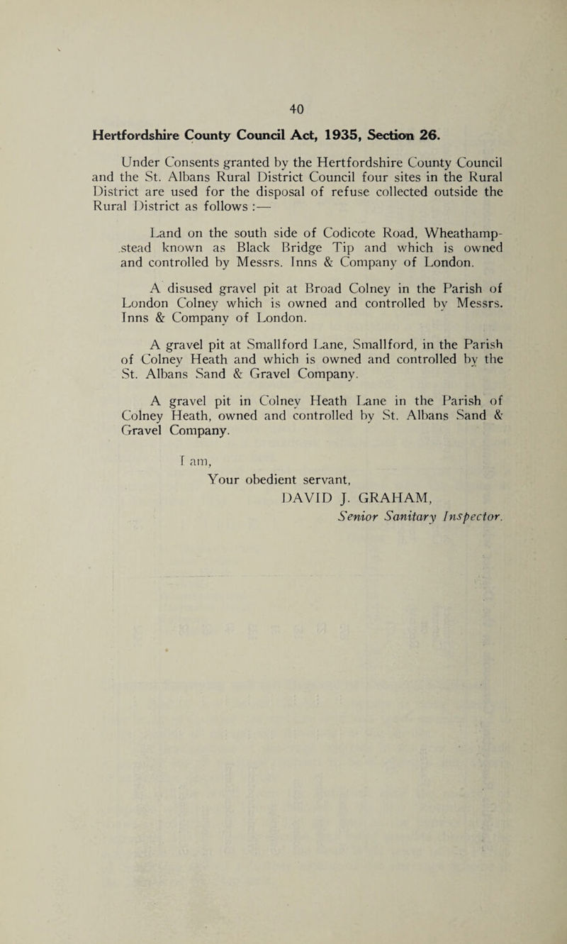 Hertfordshire County Council Act, 1^35, Section 26. Under Consents granted by the Hertfordshire County Council and the St. Albans Rural District Council four sites in the Rural District are used for the disposal of refuse collected outside the Rural District as follows :— Land on the south side of Codicote Road, Wheathamp- stead known as Black Bridge Tip and which is owned and controlled by Messrs. Inns & Company of London. A disused gravel pit at Broad Colney in the Parish of London Colney which is owned and controlled by Messrs. Inns & Company of London. A gravel pit at Small ford I^ne, Small ford, in the Parish of Colney Heath and which is owned and controlled by the St. Albans Sand & Gravel Company. A gravel pit in Colney Heath I^ne in the Parish of Colney Heath, owned and controlled by St. Albans Sand & Gravel Company. I am, Your obedient servant, DAVID J. GRAHAM, Senior Sanitary Inspector.