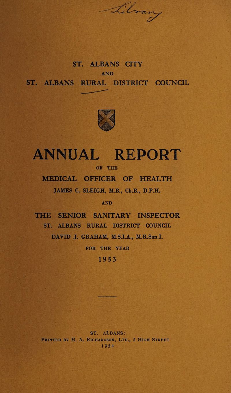 ST. ALBANS CITY AND ST, ALBANS RURAL DISTRICT COUNCIL ANNUAL REPORT OF THE MEDICAL OFFICER OF HEALTH JAMES C. SLEIGH, M.B., Ch.B., D.P.H. AND THE SENIOR SANITARY INSPECTOR ST. ALBANS RURAL DISTRICT COUNCIL DAVID J. GRAHAM, M.S.LA., M.R.San.I. FOR THE YEAR 1953 ST. ALBANS: Printed by H. A. Richardson, Ltd., 5 High Street 1 954