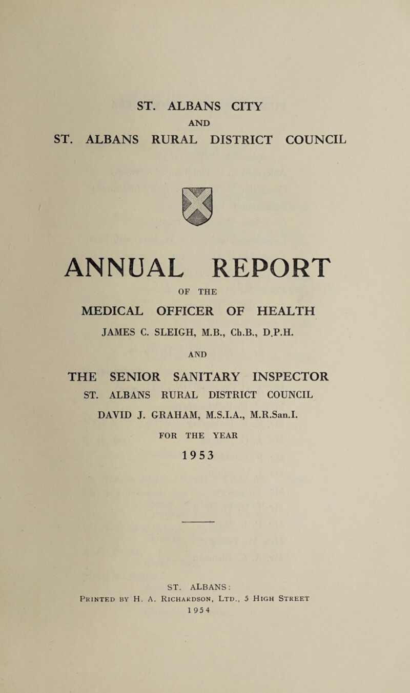 ST. ALBANS CITY AND ST. ALBANS RURAL DISTRICT COUNCIL ANNUAL REPORT OF THE MEDICAL OFFICER OF HEALTH JAMES C. SLEIGH, M.B., Ch.B., D.P.H. AND THE SENIOR SANITARY INSPECTOR ST. ALBANS RURAL DISTRICT COUNCIL DAVID J. GRAHAM, M.S.I.A., M.R.San.L FOR THE YEAR 1953 ST. ALBANS; Printed by H. A. Richardson, Ltd., 5 High Street