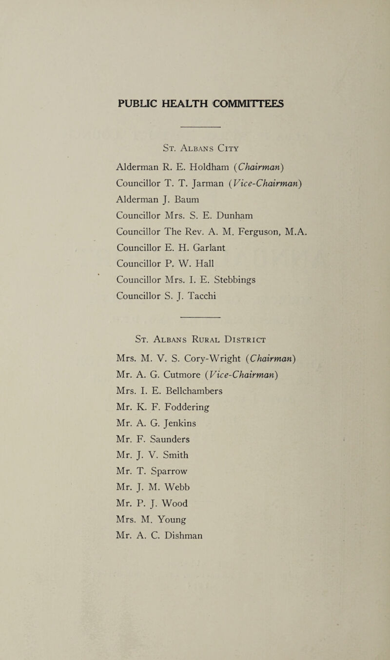 PUBUC HEALTH COMMITTEES St. Albans City Alderman R. E. Holdham {Chairman) Councillor T. T. Jarman {Vice-Chairman) Alderman J. Baum Councillor Mrs. S. E. Dunham Councillor The Rev. A. M. Ferguson, M.A. Councillor E. H. Garlant Councillor P. W. Hall Councillor Mrs. 1. E. Stebbings Councillor S. J. Tacchi St. Albans Rural District Mrs. M. V. S. Cory-Wright {Chairman) Mr. A. G. Cutmore {Vice-Chairman) Mrs. I. E. Bellchambers Mr. K. F. Foddering Mr. A. G. Jenkins Mr. F. Saunders Mr. J. V. Smith Mr. T. Sparrow Mr. J. M. Webb Mr. P. J. Wood Mrs. M. Young Mr. A. C. Dishman