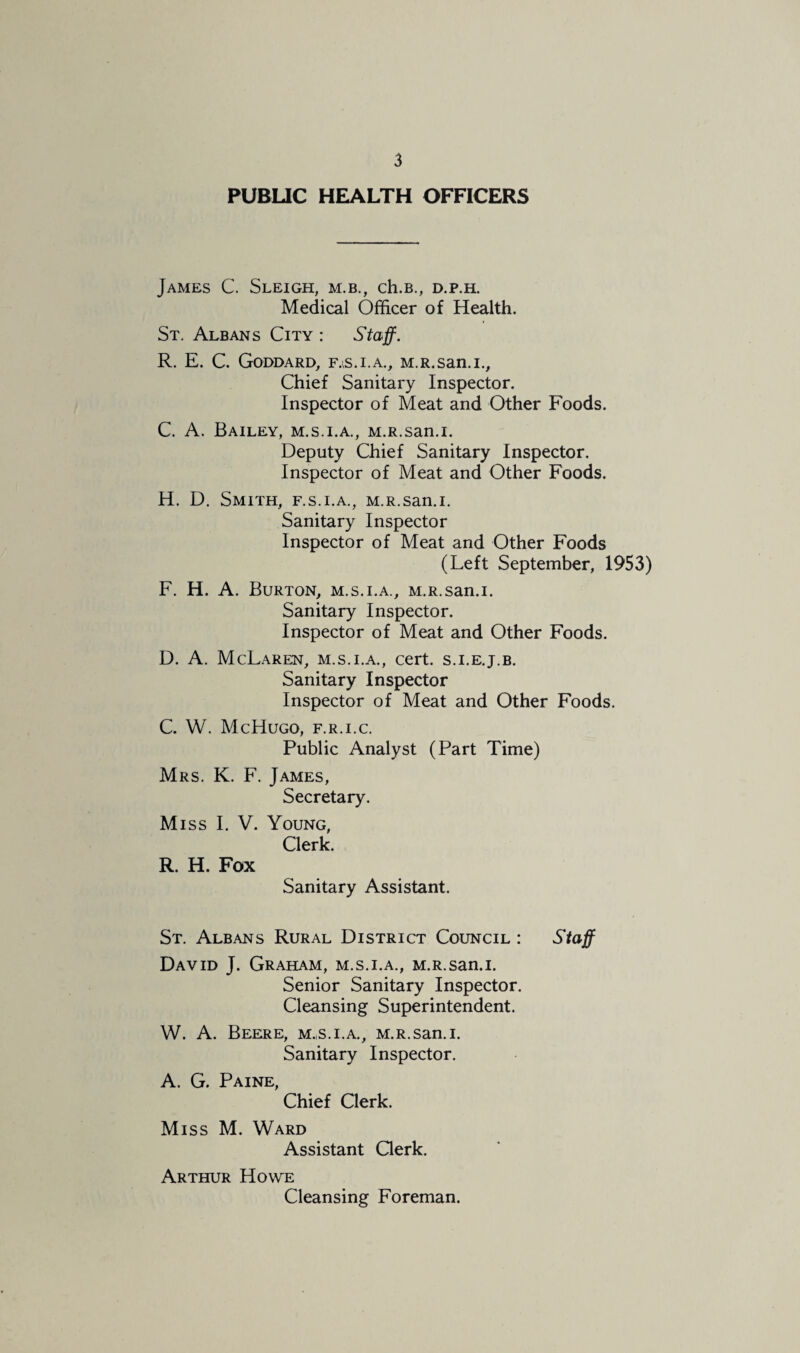PUBUC HEALTH OFFICERS James C. Sleigh, m.b., ch.B., d.p.h. Medical Officer of Health. St. Albans City : Staff. R, E. C. Goddard, f.^s.i.a., M.R.san.i,, Chief Sanitary Inspector. Inspector of Meat and Other Foods. C. A. Bailey, m.s.i.a., M.R.san.i. Deputy Chief Sanitary Inspector. Inspector of Meat and Other Foods. H. D, Smith, f.s.i.a., M.R.san.i. Sanitary Inspector Inspector of Meat and Other Foods (Left September, 1953) F. H. A. Burton, m.s.i.a., M.R.san.i. Sanitary Inspector. Inspector of Meat and Other Foods. D. A. McLaren, m.s.i.a., cert, s.i.e.j.b. Sanitary Inspector Inspector of Meat and Other Foods. C. W. McHugo, f.r.i.c. Public Analyst (Part Time) Mrs. K. F. James, Secretary. Miss I. V. Young, Clerk. R. H. Fox Sanitary Assistant. St. Albans Rural District Council : staff David J. Graham, m.s.i.a., M.R.san.i. Senior Sanitary Inspector. Cleansing Superintendent. W. A. Beere, m.,s.i.a., M.R.san.i. Sanitary Inspector. A. G. Paine, Chief Clerk. Miss M. Ward Assistant Qerk. Arthur Howe Cleansing Foreman.