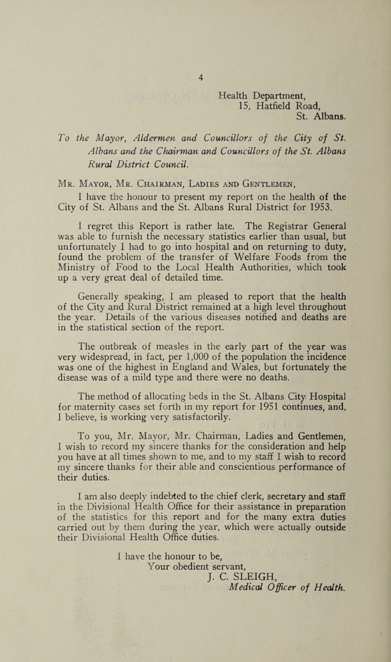 Health Department, 15, Hatfield Road, St. Albans. To the Mayor, Aldermen and Councillors of the City of St. Albans and the Chairman and Councillors of the St. Albans Rural District Council. Mr. Mayor, Mr. Chairman, Ladies and Gentlemen, I have the honour to present my report on the health of the City of St. Albans and the St. Albans Rural District for 1953. I regret this Report is rather late. The Registrar General was able to furnish the necessary statistics earlier than usual, but unfortunately I had to go into hospital and on returning to duty, found the problem of the transfer of Welfare Foods from the Ministry of Food to the Local Health Authorities, which took up a very great deal of detailed time. Generally speaking, I am pleased to report that the health of the City and Rural District remained at a high level throughout the year. Details of the various diseases notified and deaths are in the statistical section of the report. The outbreak of measles in the early part of the year was very widespread, in fact, per 1,000 of the population the incidence was one of the highest in England and Wales, but fortunately the disease was of a mild type and there were no deaths. The method of allocating beds in the St. Albans City Hospital for maternity cases set forth in my report for 1951 continues, and, I believe, is working very satisfactorily. To you, Mr. Mayor, Mr, Chairman, Ladies and Gentlemen, I wish to record my sincere thanks for the consideration and help you have at all times shown to me, and to my staff I wish to record my sincere thanks for their able and conscientious performance of their duties. I am also deeply indebted to the chief clerk, secretary and staff in the Divisional Health Office for their assistance in preparation of the statistics for this report and for the many extra duties carried out by them during the year, which were actually outside their Divisional Health Office duties. I have the honour to be. Your obedient servant, J. C. SLEIGH, Medical Officer of Health.