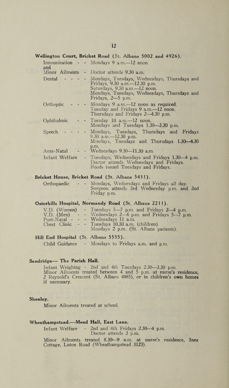 Wellington Court, Bricket Road (St. Albans 5002 and 4926). Immunisation - - Mondays 9 a.m.—12 noon, and Minor Ailments - Doctor attends 9.30 a.m. Dental - - - Orthoptic - - Ophthalmic Speech - - - Ante-Natal Infant Welfare Mondays, Tuesdays, Wednesdays, Thursdays and Fridays, 9.30 a.m.—12.30 p.m. Saturdays, 9.30 a.m.—12 noon. Mondays, Tuesdays, Wednesdays, Thursdays and Fridays, 2—5 p.m. Mondays 9 a.m.—12 noon as required. Tuesday and Fridays 9 a.m.—12 noon. Thursdays and Fridays 2—4.30 p.m. Tuesday 10 a.m.—12 noon. Mondays and Tuesdays 1.30—3.30 p.m. Mondays, Tuesdays, Thursdays and Fridays 9.30 a.m.—12.30 p.m. Mondays, Tuesdays and Thursdays 1.30—4.30 p.m. Wednesdays 9.30—11.30 a.m. Tuesdays, Wednesdays and Fridays 1.30—4 p.m. Doctor attends Wednesdays and Fridays. Foods issued Tuesdays and Fridays. Bricket House, Bricket Road (St. Albans 5431). Orthopaedic - - Mondays, Wednesdays and Fridays all day. Surgeon attends 3rd Wednesday p.m. and 2nd Friday p.m. Osterhills Hospital, Normandy Road (St. Albans 2211). V.D. (Women) - Tuesdays 5—7 p.m. and Fridays 2—4 p.m. V.D. (Men) - - Wednesdays 2-M p.m. and Fridays 5—7 p.m. Post-Natal - - - Wednesdays 11 a.m. Chest Clinic - - Tuesdays 10.30 a.m. (children). Mondays 2 p.m. (St. Albans patients). Hill End Hospital (St. Albans 5555). Child Guidance - Mondays to Fridays a.m. and p.m. Sandridge— The Parish Hall. Infant Weighing - 2nd and 4th Tuesdays 2.30—3.30 p.m. Minor Ailments treated between 4 and 5 p.m. at nurse’s residence, 2 Reynold’s Crescent (St. Albans 4985), or in children’s own homes if necessary. Shenley. Minor Ailments treated at school. Wheathampstead.—Mead Hall, East Lane. Infant Welfare - 2nd and 4th Fridays 2.30—4 p.m. Doctor attends 3 p.m. Minor Ailments treated 8.30—9 a.m. at nurse’s residence, Inez Cottage, Luton Road (Wheathampstead 3123).