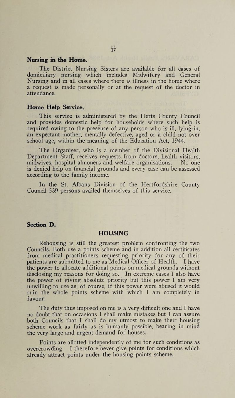 Nursing in the Home. The District Nursing Sisters are available for all cases of domiciliary nursing which includes Midwifery and General Nursing and in all cases where there is illness in the home where a request is made personally or at the request of the doctor in attendance. Home Help Service. This service is administered by the Herts County Council and provides domestic help for households where such help is required owing to the presence of any person who is ill, lying-in, an expectant mother, mentally defective, aged or a child not over school age, within the meaning of the Education Act, 1944. The Organiser, who is a member of the Divisional Health Department Staff, receives requests from doctors, health visitors, midwives, hospital almoners and welfare organisations. No one is denied help on financial grounds and every case can be assessed according to the family income. In the St. Albans Division of the Hertfordshire County Council 539 persons availed themselves of this service. Section D. HOUSING Rehousing is still the greatest problem confronting the two Councils. Both use a points scheme and in addition all certificates from medical practitioners requesting priority for any of their patients are submitted to me as Medical Officer of Health. I have the power to allocate additional points on medical grounds without disclosing my reasons for doing so. In extreme cases I also have the power of giving absolute priority but this power I am very unwilling to use as, of course, if this power were abused it would ruin the whole points scheme with which I am completely in favour. The duty thus imposed on me is a very difficult one and I have no doubt that on occasions I shall make mistakes but I can assure both Councils that I shall do my utmost to make their housing scheme work as fairly as is humanly' possible, bearing in mind the very large and urgent demand for houses. Points are allotted independently of me for such conditions as overcrowding. I therefore never give points for conditions which already attract points under the housing points scheme.