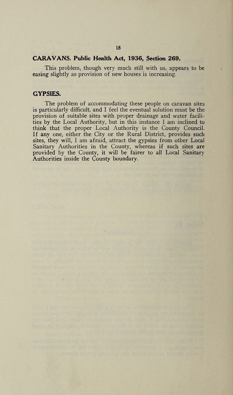 CARAVANS. Public Health Act, 1936, Section 269. This problem, though very much still with us, appears to be easing slightly as provision of new houses is increasing. GYPSIES. The problem of accommodating these people on caravan sites is particularly difficult, and I feel the eventual solution must be the provision of suitable sites with proper drainage and water facili¬ ties by the Local Authority, but in this instance I am inclined to think that the proper Local Authority is the County Council. If any one, either the City or the Rural District, provides such sites, they will, I am afraid, attract the gypsies from other Local Sanitary Authorities in the County, whereas if such sites are provided by the County, it will be fairer to all Local Sanitary Authorities inside the County boundary.