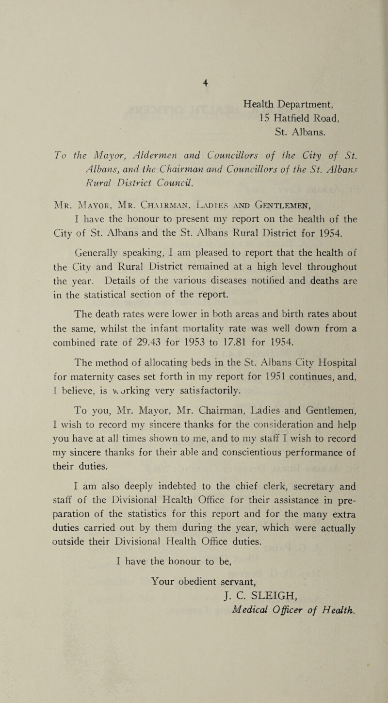 Health Department, 15 Hatfield Road, St. Albans. To the Mayor, Aldermen and Councillors of the City of St. Albans, and the Chairman and Councillors of the St. Albans Rural District Council. Mr. Mayor, Mr. Chairman, Ladies and Gentlemen, I have the honour to present my report on the health of the City of St. Albans and the St. Albans Rural District for 1954. Generally speaking, 1 am pleased to report that the health of the City and Rural District remained at a high level throughout the year. Details of the various diseases notified and deaths are in the statistical section of the report. The death rates were lower in both areas and birth rates about the same, whilst the infant mortality rate was well down from a combined rate of 29.43 for 1953 to 17.81 for 1954. The method of allocating beds in the St. Albans City Hospital for maternity cases set forth in my report for 1951 continues, and, I believe, is v orking very satisfactorily. To you, Mr. Mayor, Mr. Chairman, Ladies and Gentlemen, I wish to record my sincere thanks for the consideration and help you have at all times shown to me, and to my staft* I wish to record my sincere thanks for their able and conscientious performance of their duties. I am also deeply indebted to the chief clerk, secretary and staff of the Divisional Health Office for their assistance in pre¬ paration of the statistics for this report and for the many extra duties carried out by them during the year, which were actually outside their Divisional Health Office duties. I have the honour to be, Your obedient servant, J. C. SLEIGH, Medical Officer of Health.