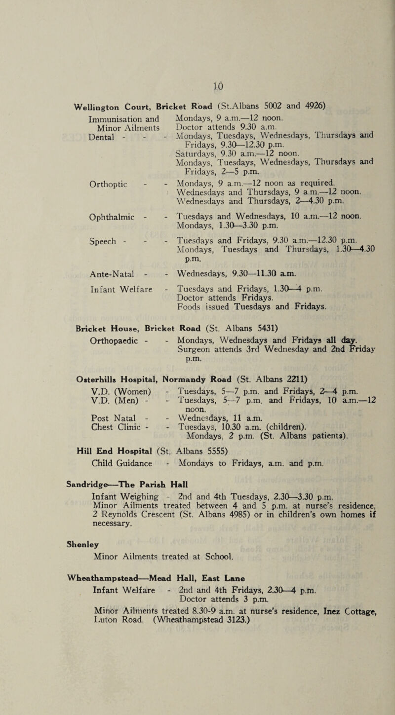 Wellington Court, Bricket Road! (St.Albans 5002 and 4926) Immunisation and Minor Ailments Dental - Orthoptic Ophthalmic - Speech - Ante-Natal - Mondays, 9 a.m.—12 noon. Doctor attends 9.30 a.m. Mondays, Tuesdays, Wednesdays, Thursdays and Fridays, 9.30—12.30 p.ni. Saturdays, 9.30 a.m.—12 noon. Mondays, Tuesdays, Wednesdays, Thursdays and Fridays, 2—5 p.m. Mondays, 9 a.m.—12 noon as required. Wednesdays and Thursdays, 9 a.m.—12 noon. Wednesdays and Thursdays, 2—4.30 p.m, Tuesdays and Wednesdays, 10 a.m.—12 noon. Mondays, 1.30—3.30 p.m. Tuesdays and Fridays, 9.30 a.m.—12.30 p.m. Alondays, Tuesdays and Thursdays, 1.30—4.30 p.m. Wednesdays, 9.30—11.30 a.m. Infant Welfare - Tuesdays and Fridays, 1.30—4 p.m. Doctor attends Fridays. Foods issued Tuesdays and Fridays. Bricket House, Bricket Road (St. Albans 5431) Orthopaedic - - Mondays, Wednesdays and Fridays all day. Surgeon attends 3rd Wednesday and 2nd Friday p.m. Otterhills Hospital, Normandy Road (St. Albans 2211) V.D. (Women) V.D. (Men) - Post Natal - Chest Clinic - Tuesdays, 5—7 p.m. and Fridays, 2—4 p.m. Tuesdays, 5—7 p.m. and Fridays, 10 a.m.—12 noon, Wednesdays, 11 a.m. Tuesdays, 10.30 a.m. (children). Mondays, 2 p.m. (St. Albans patients). Hill End Hospital (St. Albans 5555) Child Guidance - Mondays to Fridays, a.m. and p.m. Sandridge—-The Parish Hall Infant Weighing - 2nd and 4th Tuesdays, 2.30—3.30 p.m. Minor Ailments treated between 4 and 5 p.m. at nurse’s residence, 2 Reynolds Crescent (St. Albans 4985) or in children’s own homes if necessary. Shenley Minor Ailments treated at School. Wheathampstead—Mead Hall, East Lane Infant Welfare - 2nd and 4th Fridays, 2.30—4 p.m. Doctor attends 3 p.m. Minor Ailments treated 8.30-9 a.m. at nurse’s residence, Inez Cottage, Luton Road. (Wheathampstead 3123.)