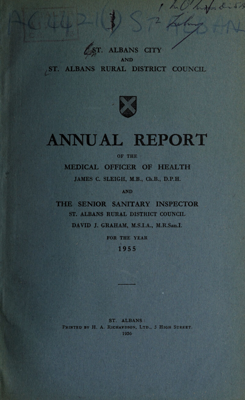 Jjgjt&T. ALBANS CITY AND ST. ALBANS RURAL DISTRICT COUNCIL ANNUAL REPORT OF THE MEDICAL OFFICER OF HEALTH JAMES C. SLEIGH, M.B., Ch.B., D.P.H. AND THE SENIOR SANITARY INSPECTOR ST. ALBANS RURAL DISTRICT COUNCIL DAVID J. GRAHAM, M.S.I.A., M.R.San.I. FOR THE YEAR 1955 ST. ALBANS: Printed by H. A. Richardson, Ltd., 5 High Street. 1956