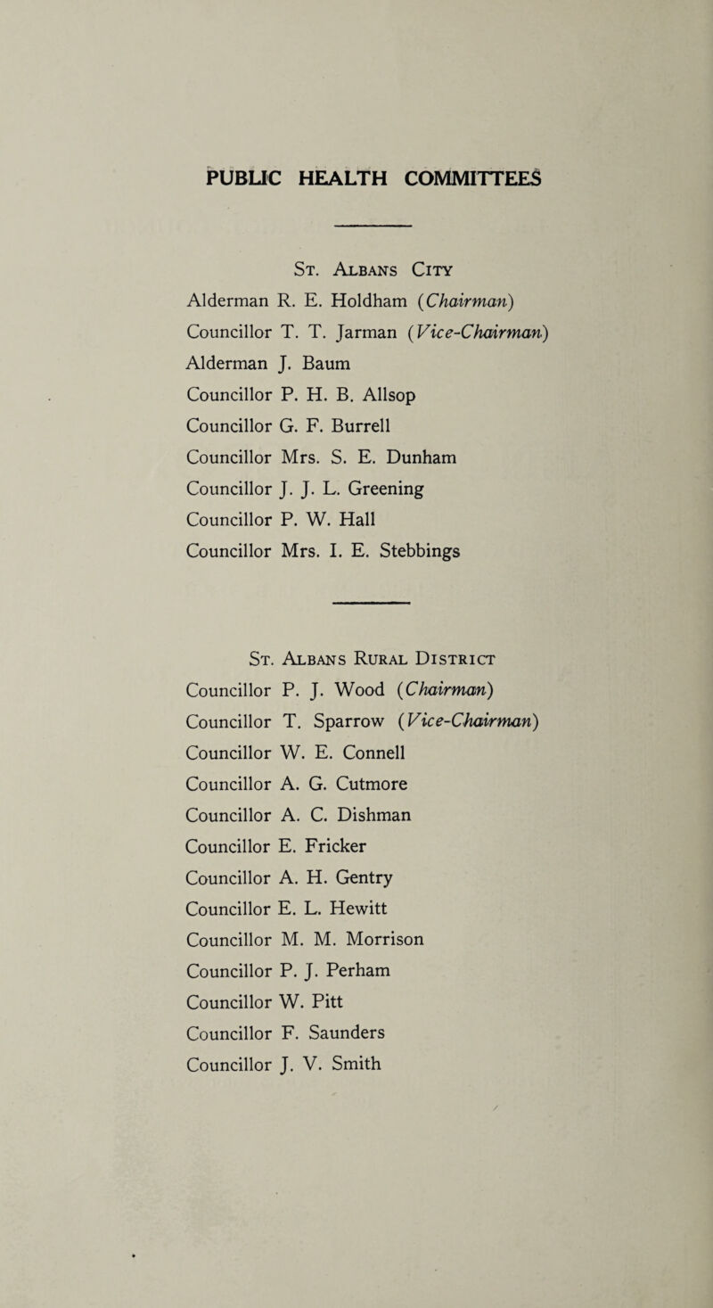 PUBLIC HEALTH COMMITTEES St. Albans City Alderman R. E. Holdham (Chairman) Councillor T. T. Jarman (Vice-Chairman) Alderman J. Baum Councillor P. H. B. Allsop Councillor G. F. Burrell Councillor Mrs. S. E. Dunham Councillor J. J. L. Greening Councillor P. W. Hall Councillor Mrs. I. E. Stebbings St. Albans Rural District Councillor P. J. Wood (Chairman) Councillor T. Sparrow (Vice-Chairman) Councillor W. E. Connell Councillor A. G. Cutmore Councillor A. C. Dishman Councillor E. Fricker Councillor A. H. Gentry Councillor E. L. Hewitt Councillor M. M. Morrison Councillor P. J. Perham Councillor W. Pitt Councillor F. Saunders Councillor J. V. Smith /