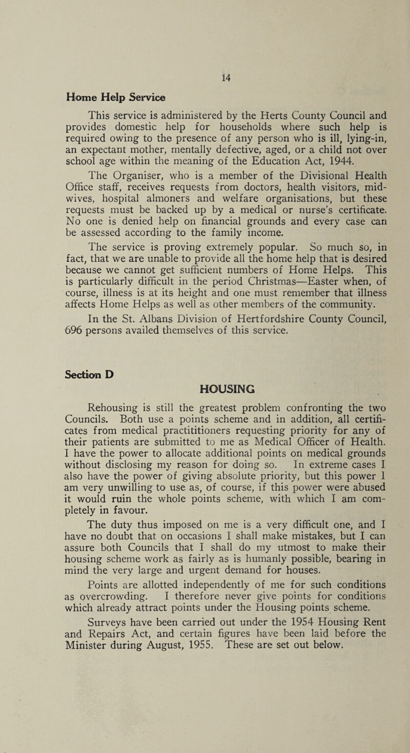 Home Help Service This service is administered by the Herts County Council and provides domestic help for households where such help is required owing to the presence of any person who is ill, lying-in, an expectant mother, mentally defective, aged, or a child not over school age within the meaning of the Education Act, 1944. The Organiser, who is a member of the Divisional Health Office staff, receives requests from doctors, health visitors, mid¬ wives, hospital almoners and welfare organisations, but these requests must be backed up by a medical or nurse’s certificate. No one is denied help on financial grounds and every case can be assessed according to the family income. The service is proving extremely popular. So much so, in fact, that we are unable to provide all the home help that is desired because we cannot get sufficient numbers of Home Helps. This is particularly difficult in the period Christmas—Easter when, of course, illness is at its height and one must remember that illness affects Home Helps as well as other members of the community. In the St. Albans Division of Hertfordshire County Council, 696 persons availed themselves of this service. Section D HOUSING Rehousing is still the greatest problem confronting the two Councils. Both use a points scheme and in addition, all certifi¬ cates from medical practititioners requesting priority for any of their patients are submitted to me as Medical Officer of Health. I have the power to allocate additional points on medical grounds without disclosing my reason for doing so. In extreme cases I also have the power of giving absolute priority, but this power 1 am very unwilling to use as, of course, if this power were abused it would ruin the whole points scheme, with which I am com¬ pletely in favour. The duty thus imposed on me is a very difficult one, and I have no doubt that on occasions I shall make mistakes, but I can assure both Councils that I shall do my utmost to make their housing scheme work as fairly as is humanly possible, bearing in mind the very large and urgent demand for houses. Points are allotted independently of me for such conditions as overcrowding. I therefore never give points for conditions which already attract points under the Housing points scheme. Surveys have been carried out under the 1954 Housing Rent and Repairs Act, and certain figures have been laid before the Minister during August, 1955. These are set out below.