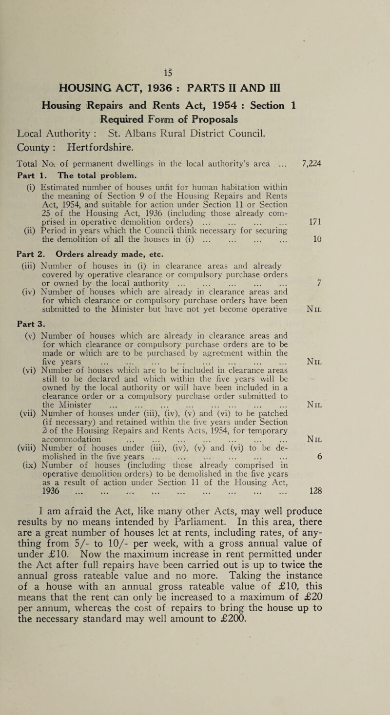 HOUSING ACT, 1936 : PARTS II AND III Housing Repairs and Rents Act, 1954 : Section 1 Required Form of Proposals Local Authority : St. Albans Rural District Council. County : Hertfordshire. Total No. of permanent dwellings in the local authority’s area ... 7,224 Part 1. The total problem. (i) Estimated number of houses unfit for human habitation within the meaning of Section 9 of the Housing Repairs and Rents Act, 1954, and suitable for action under Section 11 or Section 25 of the Housing Act, 1936 (including those already com¬ prised in operative demolition orders) ... ... ... ... 171 (ii) Period in years which the Council think necessary for securing the demolition of all the houses in (i) ... ... ... ... 10 Part 2. Orders already made, etc. (iii) Number of houses in (i) in clearance areas and already covered by operative clearance or compulsory purchase orders or owned by the local authority . ... . (iv) Number of houses which are already in clearance areas and for which clearance or compulsory purchase orders have been submitted to the Minister but have not yet become operative Part 3. (v) Number of houses which are already in clearance areas and for which clearance or compulsory purchase orders are to be made or which are to be purchased by agreement within the five years (vi) Number of houses which are to be included in clearance areas still to be declared and which within the five years will be owned by the local authority or will have been included in a clearance order or a compulsory purchase order submitted to the Minister . ... . (vii) Number of houses under (iii), (iv), (v) and (vi) to be patched (if necessary) and retained within the five years under Section 3 of the Housing Repairs and Rents Acts, 1954, for temporary accommodation . . (viii) Number of houses under (iii), (iv), (v) and (vi) to be de¬ molished in the five years ... (ix) Number of houses (including those already comprised in operative demolition orders) to be demolished in the five years as a result of action under Section 11 of the Plousing Act, 1936 . 7 Nil Nil Nil Nil 6 128 I am afraid the Act, like many other Acts, may well produce results by no means intended by Parliament. In this area, there are a great number of houses let at rents, including rates, of any¬ thing from 5/- to 10/- per week, with a gross annual value of under £10. Now the maximum increase in rent permitted under the Act after full repairs have been carried out is up to twice the annual gross rateable value and no more. Taking the instance of a house with an annual gross rateable value of £10, this means that the rent can only be increased to a maximum of £20 per annum, whereas the cost of repairs to bring the house up to the necessary standard may well amount to £200.