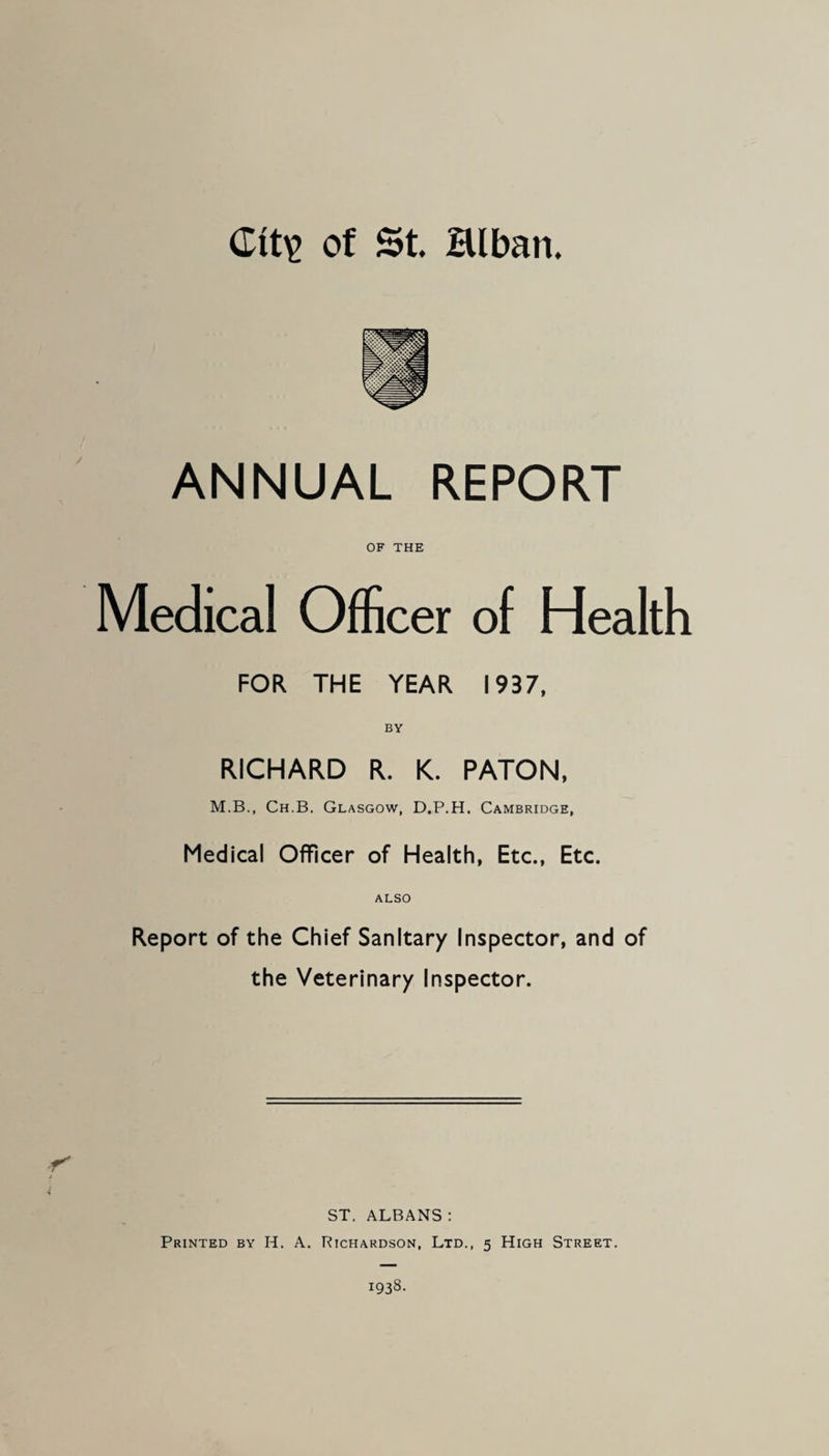 ANNUAL REPORT OF THE Medical Officer of Health FOR THE YEAR 1937, RICHARD R. K. PATON, M.B., Ch.B. Glasgow, D.P.H. Cambridge, Medical Officer of Health, Etc., Etc. ALSO Report of the Chief Sanitary Inspector, and of the Veterinary Inspector. ST. ALBANS : Printed by H. A. Richardson, Ltd,, 5 High Street.