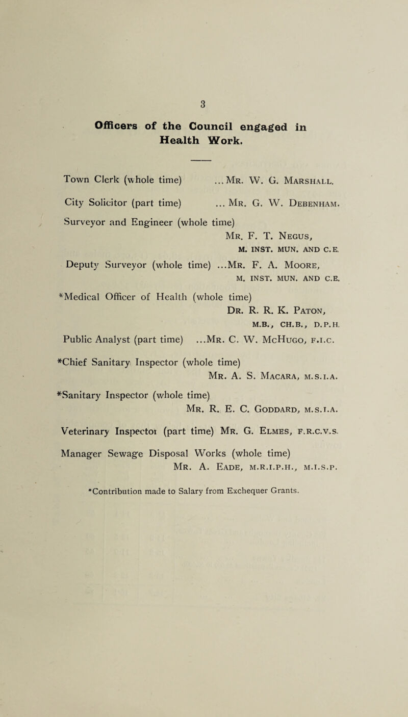 Officers of the Council engaged in Health Work. Town Clerk (whole time) ...Mr. W. G. Marshall. City Solicitor (part time) ... Mr. G. W. Debenham. .Surveyor and Engineer (whole time) Mr. F. T. Negus, M. INST. MUN. AND C.E. Deputy Surveyor (whole time) ...Mr. F. A. Moore, M. INST. MUN. AND C.E. ^Medical Officer of Health (whole time) Dr. R. R. K. Paton, M.B., CH.B., D.P.H. Public Analyst (part time) ...Mr. C. W. McHugo, f.i.c. *Chief Sanitary, Inspector (whole time) Mr. a. S. Macara, m.s.i.a. ^.Sanitary Inspector (wffiole time) Mr. R. E. C. Goddard, m.s.i.a. Veterinary Inspector (part time) Mr. G. Elmes, f.r.c.v.s. Manager Sewage Disposal Works (whole time) Mr. a. EaDE, M.R.I.P.H., M.I.S.P. *Contribution made to Salary from Exchequer Grants.