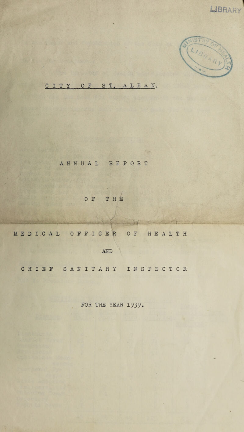 italBRAhy C I T Y OF ST. A L B A lie ANNUAL REPORT OP THE MEDICAL OPPICER OP HEALTH AlTD CHISP SANITARY INSPECTOR FOR THE YEAR 1939