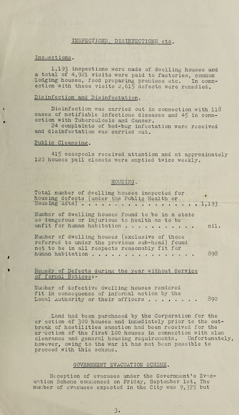 IITSPBCTIOITS. DISnTEECTIONS etc. Insjections. 1>193 inspections were made of dwelling houses and a total of 4,921 visits were paid to factories, common lodging houses, food preparing premises etc„ In conn¬ ection with these visits 2,615 defects were remedied. Disinfection and Disinfestation. ^ Disinfection v/as carried out in connection with II8 cases of notifiable infectious diseases and 45 in conn- , ection with Tuberculosis and Cancer. 24 complaints of bed-bug infestation were received and disinfestation was carried out. Public Cleansing. 415 cesspools received attention and at appr-oximately 120 houses pail closets were emptied twice v/eekly. HOUSIITG. Total number of dv^elling houses inspected for ^ housing defects (under the Public Health or ; * Housing Acts) . . ‘. ..... 3 . '1,193 Number of dwelling houses found to be in a state so dangerous or injurious to health as to be unfit for human habitation ........... nil. Number of dwelling houses (exclusive of those referred to under the previous sub-head) found not to be in all respects reasonably fit for human habitation ................ 898 Remedy of Defects during the year without Service of formal Notices;- Number of defective dwelling houses rendered fit in consequence of informal action by the Local Authority or their officers ........ 890 Land had been purchased by the Corporation for the er ection of 300 houses and immediately prior to the out¬ break of hostilities sanction had been received for the er 'ection of the first 100 houses in connection with slum clearance and general housing requirements. Unfortunately, however, owing to the v/ar it has not been possible to proceed with this scheme. GOVERNHiE'NT EVACUATION SCHEI;EB. Reception of evacuees under the Government’s Evac¬ uation Scheme commenced on Friday, September 1st. The number of evacuees expected in the City v;as 99 375