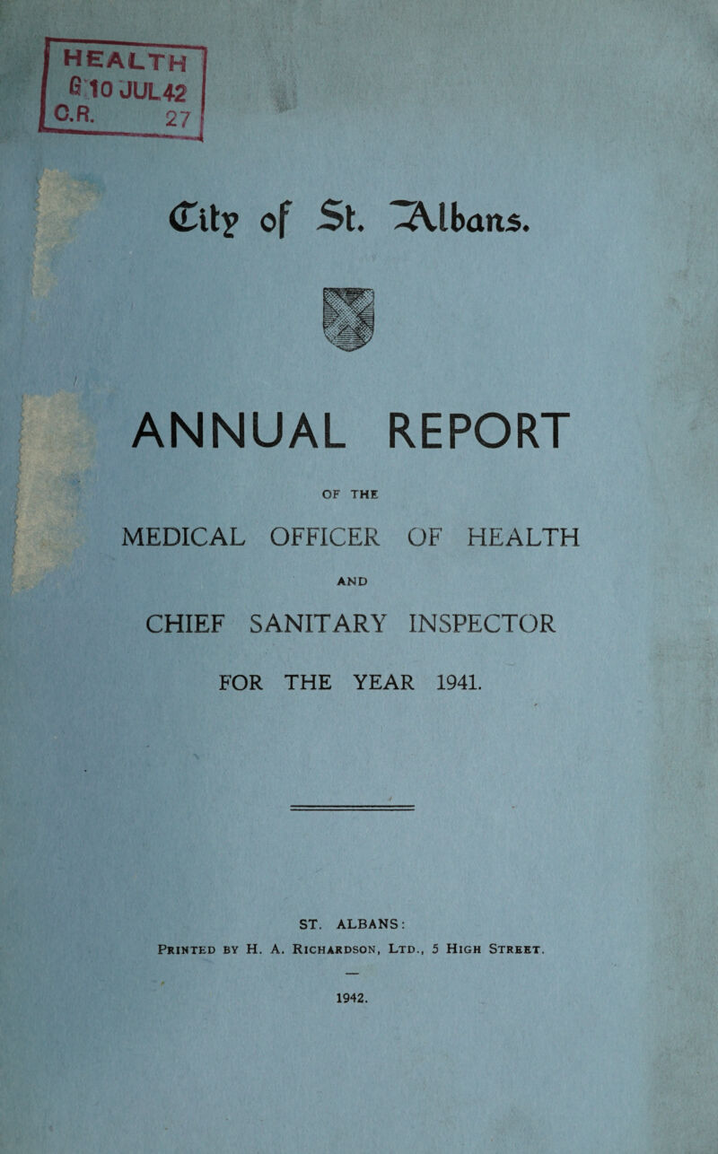 health 6 TO JUL42 C.R. Clip of St. -A-lbans. ANNUAL REPORT OF THE MEDICAL OFFICER OF HEALTH AND CHIEF SANITARY INSPECTOR FOR THE YEAR 1941. ST. ALBANS: Printed by H. A. Richardson, Ltd., 5 High Street. 1942.