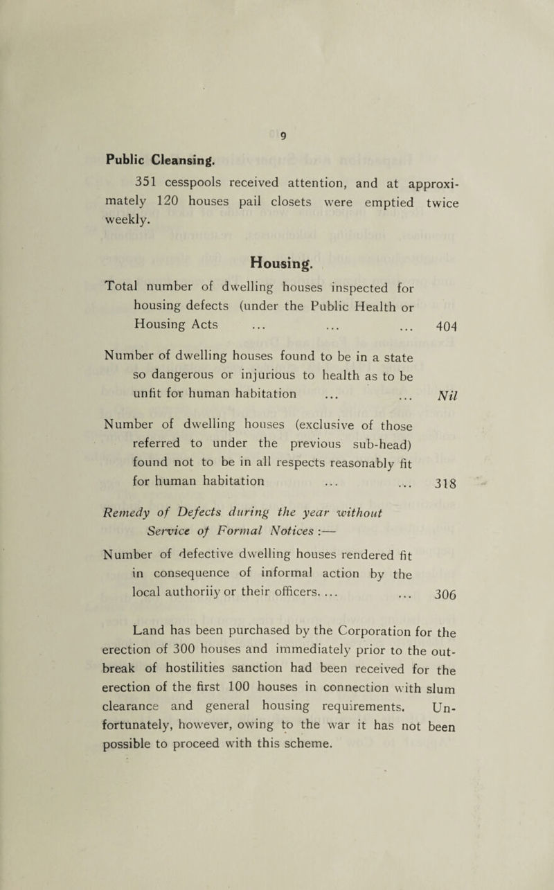 Public Cleansing. 351 cesspools received attention, and at approxi¬ mately 120 houses pail closets were emptied twice weekly. Housing. Total number of dwelling houses inspected for housing defects (under the Public Health or Housing Acts ... ... ... 404 Number of dwelling houses found to be in a state so dangerous or injurious to health as to be unfit for human habitation ... ... JV/7 Number of dwelling houses (exclusive of those referred to under the previous sub-head) found not to be in all respects reasonably fit for human habitation ... ... 3|g Remedy of Defects during the year without Service of Formal Notices :— Number of defective dwelling houses rendered fit in consequence of informal action by the local authoriiy or their officers. ... ... 3Q5 Land has been purchased by the Corporation for the erection of 300 houses and immediately prior to the out¬ break of hostilities sanction had been received for the erection of the first 100 houses in connection with slum clearance and general housing requirements. Un¬ fortunately, however, owing to the war it has not been possible to proceed with this scheme.