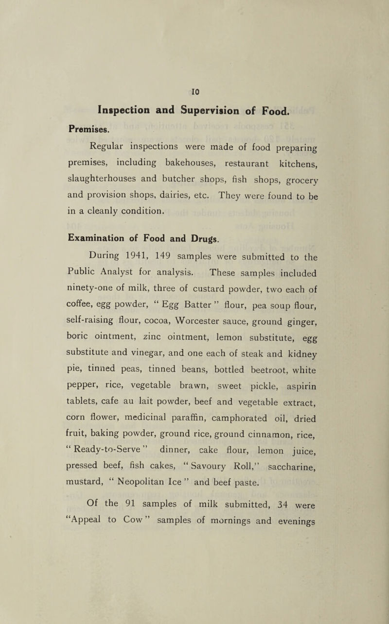 Inspection and Supervision of Food. Premises. Regular inspections were made of food preparing premises, including bakehouses, restaurant kitchens, slaughterhouses and butcher shops, fish shops, grocery and provision shops, dairies, etc. They were found to be in a cleanly condition. Examination of Food and Drugs. During 1941, 149 samples were submitted to the Public Analyst for analysis. These samples included ninety-one of milk, three of custard powder, two each of coffee, egg powder, “ Egg Batter ” flour, pea soup flour, self-raising flour, cocoa, Worcester sauce, ground ginger, boric ointment, zinc ointment, lemon substitute, egg substitute and vinegar, and one each of steak and kidney pie, tinned peas, tinned beans, bottled beetroot, white pepper, rice, vegetable brawn, sweet pickle, aspirin tablets, cafe au lait powder, beef and vegetable extract, corn flower, medicinal paraffin, camphorated oil, dried fruit, baking powder, ground rice, ground cinnamon, rice, “ Ready-to-Serve ” dinner, cake flour, lemon juice, pressed beef, fish cakes, “ Savoury Roll,” saccharine, mustard, “ Neopolitan Ice ” and beef paste. Of the 91 samples of milk submitted, 34 were “Appeal to Cow ” samples of mornings and evenings
