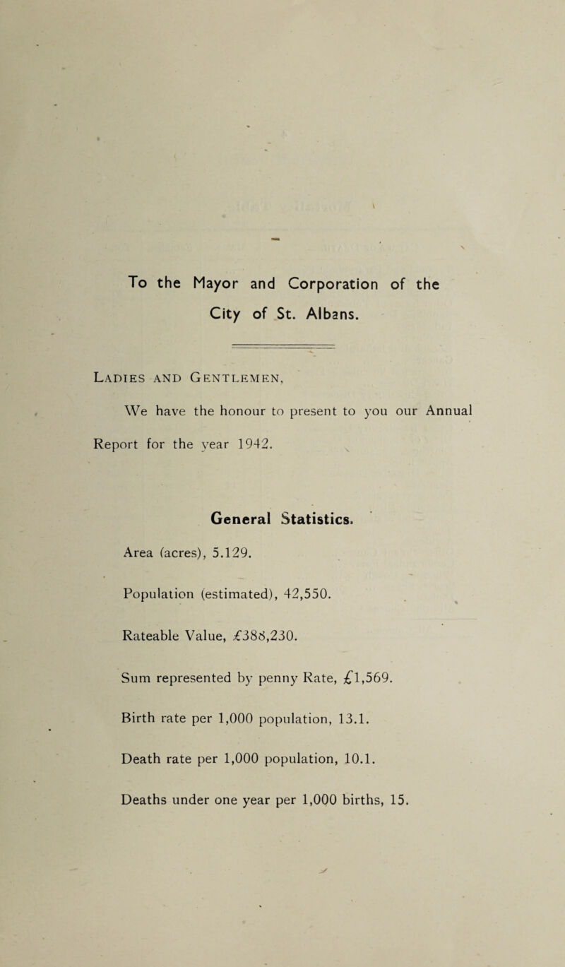 To the Mayor and Corporation of the City of St. Albans. Ladies and Gentlemen, We have the honour to present to you our Annual Report for the year 1942. ^ General Statistics. Area (acres), 5.129. Population (estimated), 42,550. Rateable Value, £388,230. Sum represented by penny Rate, £l,569. Birth rate per 1,000 population, 13.1. Death rate per 1,000 population, 10.1. Deaths under one year per 1,000 births, 15.