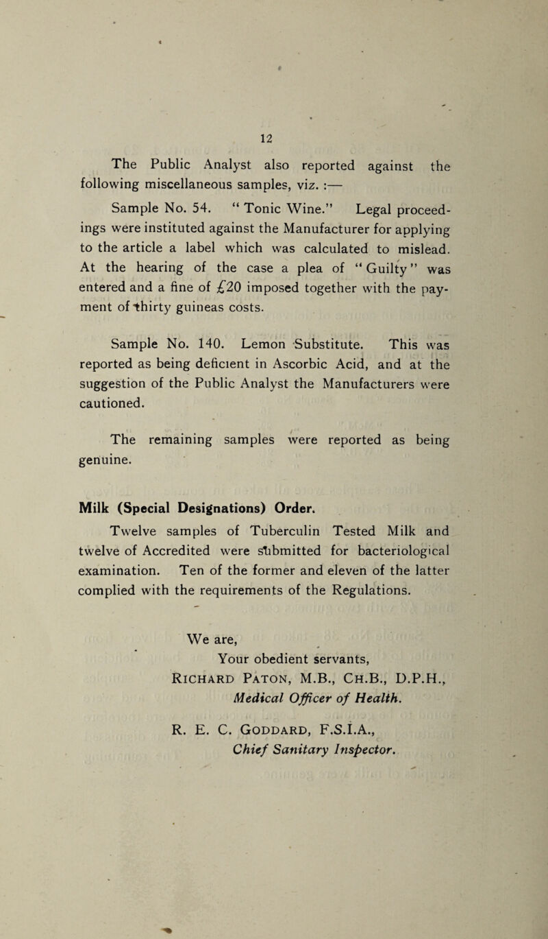 The Public Analyst also reported against the following miscellaneous samples, viz. :— Sample No. 54. “ Tonic Wine.” Legal proceed¬ ings were instituted against the Manufacturer for applying to the article a label which was calculated to mislead. At the hearing of the case a plea of ” Guilty ” was entered and a fine of £20 imposed together with the pay¬ ment of thirty guineas costs. Sample No. 140. Lemon -Substitute. This was reported as being deficient in Ascorbic Acid, and at the suggestion of the Public Analyst the Manufacturers were cautioned. The remaining samples were reported as being genuine. Milk (Special Designations) Order. Twelve samples of Tuberculin Tested Milk and twelve of Accredited were stibmitted for bacteriological examination. Ten of the former and eleven of the latter complied with the requirements of the Regulations. We are. Your obedient servants, Richard Paton, M.B., Ch.B., D.P.H., Medical Officer of Health. R. E. C. Goddard, F.S.i.A., Chief Sanitary Inspector.