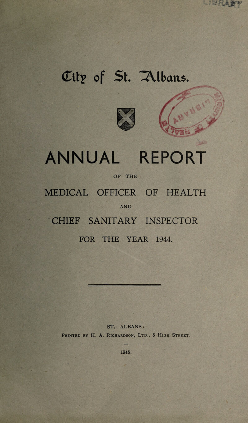 ANNUAL REPORT OF THE MEDICAL OFFICER OF HEALTH AND CHIEF SANITARY INSPECTOR FOR THE YEAR 1944. ST. ALBANS; Printed by H. A. Richardson, Ltd., 5 High Street.
