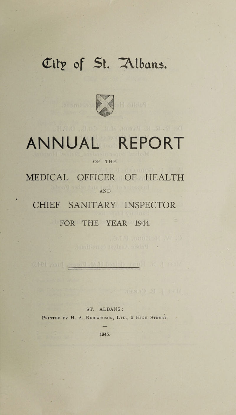 ANNUAL REPORT OF THE MEDICAL OFFICER OF HEALTH AND CHIEF SANITARY INSPECTOR FOR THE YEAR 1944, ST. ALBANS : Printed by H. A. Richardson, Ltd., 5 High Street. 1945.