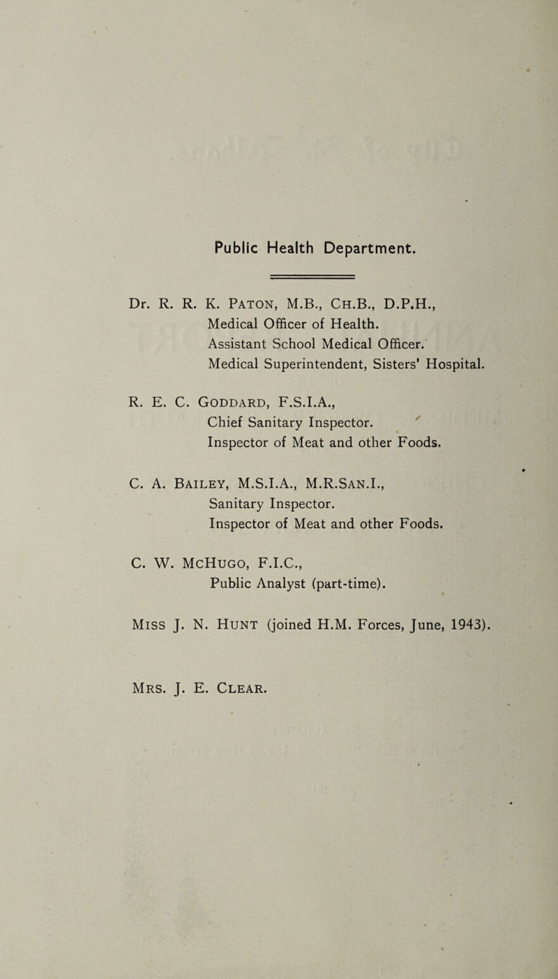 Public Health Department. Dr. R. R. K. Paton, M.B., Ch.B., D.P.H., Medical Officer of Health. Assistant School Medical Officer. Medical Superintendent, Sisters’ Hospital. R. E. C. Goddard, F.S.I.A., Chief Sanitary Inspector. Inspector of Meat and other Foods. C. A. Bailey, M.S.I.A., M.R.San.L, Sanitary Inspector. Inspector of Meat and other Foods. C. W. McHugo, F.I.C., Public Analyst (part-time). # Miss J. N. Hunt (joined H.M. Forces, June, 1943). Mrs. J. E. Clear.