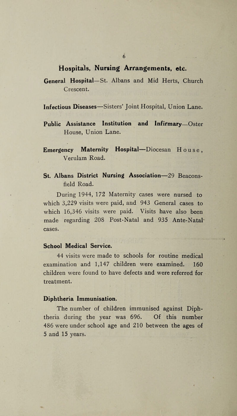 Hospitals, Nursing Arrangements, etc. General Hospital—St. Albans and Mid Herts, Church Crescent. Infectious Diseases—Sisters’ Joint Hospital, Union Lane. Public Assistance Institution and Infirmary—Oster House, Union Lane. Emergency Maternity Hospital—Diocesan House, Verulam Road. St. Albans District Nursing Association—29 Beacons- field Road. During 1944, 172 Maternity cases were nursed to which 3,229 visits were paid, and 943 General cases to which 16,346 visits were paid. Visits have also been made regarding 208 Post-Natal and 935 Ante-Natal* cases. School Medical Service. 44 visits were made to schools for routine medical examination and 1,147 children were examined. 160 children were found to have defects and were referred for treatment. Diphtheria Immunisation. The number of children immunised against Diph¬ theria during the year was 696. Of this number 486 were under school age and 210 between the ages of 5 and 15 years. f